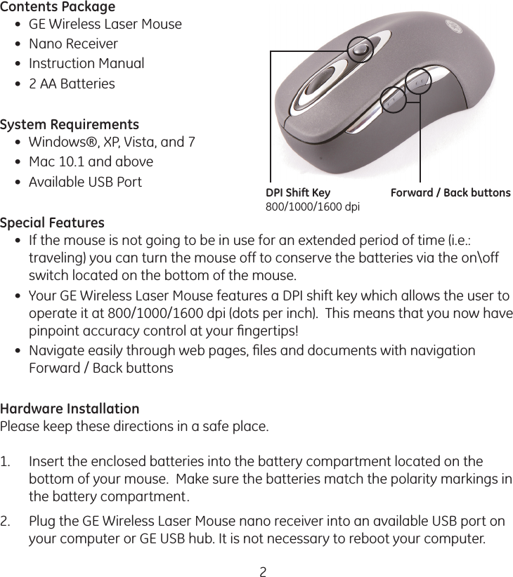 2Contents Package•  GE Wireless Laser Mouse•  Nano Receiver•  Instruction Manual•  2 AA BatteriesSystem Requirements•  Windows®, XP, Vista, and 7•  Mac 10.1 and above•  Available USB PortSpecial Features•  If the mouse is not going to be in use for an extended period of time (i.e.: traveling) you can turn the mouse off to conserve the batteries via the on\off switch located on the bottom of the mouse.•  Your GE Wireless Laser Mouse features a DPI shift key which allows the user to operate it at 800/1000/1600 dpi (dots per inch).  This means that you now have pinpoint accuracy control at your ﬁngertips!•  Navigate easily through web pages, ﬁles and documents with navigation Forward / Back buttonsHardware InstallationPlease keep these directions in a safe place. 1.  Insert the enclosed batteries into the battery compartment located on the bottom of your mouse.  Make sure the batteries match the polarity markings in the battery compartment.2.  Plug the GE Wireless Laser Mouse nano receiver into an available USB port on your computer or GE USB hub. It is not necessary to reboot your computer.DPI Shift Key800/1000/1600 dpiForward / Back buttons