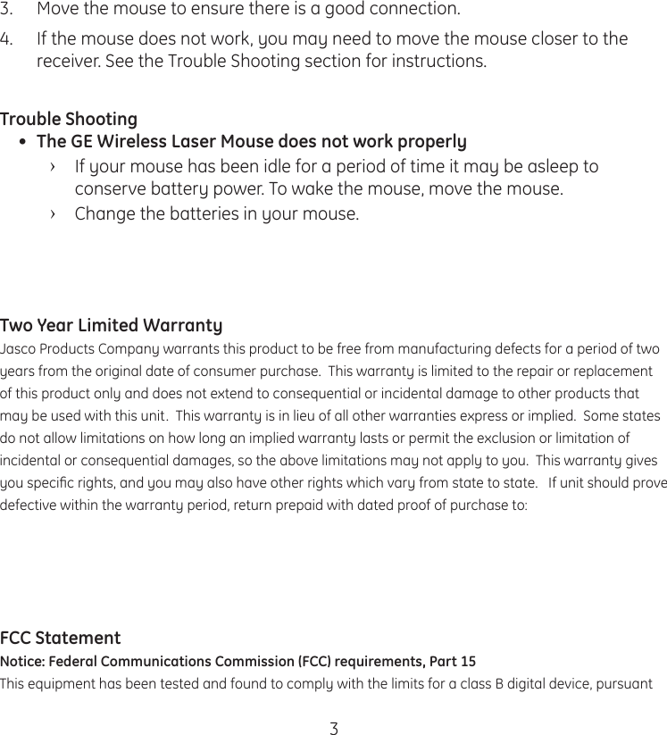 33.  Move the mouse to ensure there is a good connection.4.  If the mouse does not work, you may need to move the mouse closer to the receiver. See the Trouble Shooting section for instructions.Trouble Shooting•  The GE Wireless Laser Mouse does not work properly ›If your mouse has been idle for a period of time it may be asleep to conserve battery power. To wake the mouse, move the mouse.  ›Change the batteries in your mouse. Two Year Limited WarrantyJasco Products Company warrants this product to be free from manufacturing defects for a period of two years from the original date of consumer purchase.  This warranty is limited to the repair or replacement of this product only and does not extend to consequential or incidental damage to other products that may be used with this unit.  This warranty is in lieu of all other warranties express or implied.  Some states do not allow limitations on how long an implied warranty lasts or permit the exclusion or limitation of incidental or consequential damages, so the above limitations may not apply to you.  This warranty gives you speciﬁc rights, and you may also have other rights which vary from state to state.   If unit should prove defective within the warranty period, return prepaid with dated proof of purchase to: FCC StatementNotice: Federal Communications Commission (FCC) requirements, Part 15This equipment has been tested and found to comply with the limits for a class B digital device, pursuant 