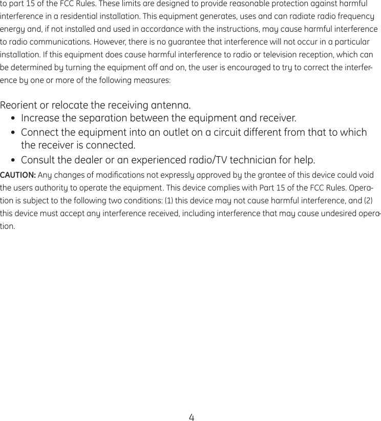 4to part 15 of the FCC Rules. These limits are designed to provide reasonable protection against harmful interference in a residential installation. This equipment generates, uses and can radiate radio frequency energy and, if not installed and used in accordance with the instructions, may cause harmful interference to radio communications. However, there is no guarantee that interference will not occur in a particular installation. If this equipment does cause harmful interference to radio or television reception, which can be determined by turning the equipment off and on, the user is encouraged to try to correct the interfer-ence by one or more of the following measures:Reorient or relocate the receiving antenna.•  Increase the separation between the equipment and receiver.•  Connect the equipment into an outlet on a circuit different from that to which the receiver is connected.•  Consult the dealer or an experienced radio/TV technician for help.CAUTION: Any changes of modiﬁcations not expressly approved by the grantee of this device could void the users authority to operate the equipment. This device complies with Part 15 of the FCC Rules. Opera-tion is subject to the following two conditions: (1) this device may not cause harmful interference, and (2) this device must accept any interference received, including interference that may cause undesired opera-tion.  