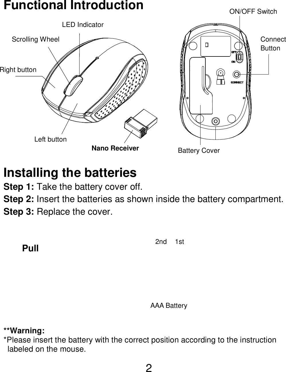  2 Functional Introduction               Installing the batteries Step 1: Take the battery cover off. Step 2: Insert the batteries as shown inside the battery compartment. Step 3: Replace the cover.           **Warning: *Please insert the battery with the correct position according to the instruction       labeled on the mouse. AAA Battery Left button Right button  Battery Cover Scrolling Wheel  Connect   Button   ON/OFF Switch Nano Receiver LED Indicator Pull 1st 2nd 