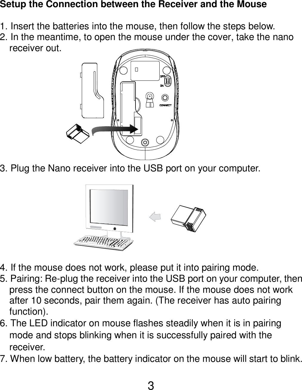  3  Setup the Connection between the Receiver and the Mouse  1. Insert the batteries into the mouse, then follow the steps below. 2. In the meantime, to open the mouse under the cover, take the nano       receiver out.           3. Plug the Nano receiver into the USB port on your computer.         4. If the mouse does not work, please put it into pairing mode. 5. Pairing: Re-plug the receiver into the USB port on your computer, then press the connect button on the mouse. If the mouse does not work after 10 seconds, pair them again. (The receiver has auto pairing function). 6. The LED indicator on mouse flashes steadily when it is in pairing     mode and stops blinking when it is successfully paired with the     receiver.   7. When low battery, the battery indicator on the mouse will start to blink.  