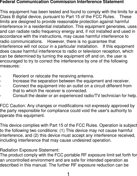  1 Federal Communication Commission Interference Statement  This equipment has been tested and found to comply with the limits for a Class B digital device, pursuant to Part 15 of the FCC Rules.    These limits are designed to provide reasonable protection against harmful interference in a residential installation. This equipment generates, uses and can radiate radio frequency energy and, if not installed and used in accordance with the instructions, may cause harmful interference to radio communications.    However, there is no guarantee that interference will not occur in a particular installation.    If this equipment does cause harmful interference to radio or television reception, which can be determined by turning the equipment off and on, the user is encouraged to try to correct the interference by one of the following measures:  -  Reorient or relocate the receiving antenna. -  Increase the separation between the equipment and receiver. -  Connect the equipment into an outlet on a circuit different from                       that to which the receiver is connected. -  Consult the dealer or an experienced radio/TV technician for help.  FCC Caution: Any changes or modifications not expressly approved by the party responsible for compliance could void the user&apos;s authority to operate this equipment.  This device complies with Part 15 of the FCC Rules. Operation is subject to the following two conditions: (1) This device may not cause harmful interference, and (2) this device must accept any interference received, including interference that may cause undesired operation.  Radiation Exposure Statement: The product comply with the FCC portable RF exposure limit set forth for an uncontrolled environment and are safe for intended operation as described in this manual. The further RF exposure reduction can be 