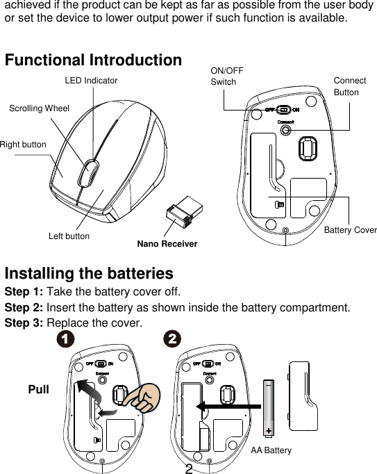  2 achieved if the product can be kept as far as possible from the user body or set the device to lower output power if such function is available.  Functional Introduction               Installing the batteries Step 1: Take the battery cover off. Step 2: Insert the battery as shown inside the battery compartment. Step 3: Replace the cover.          AA Battery Left button Right button  Battery Cover Scrolling Wheel   Connect   Button   ON/OFF Switch  Nano Receiver LED Indicator Pull 