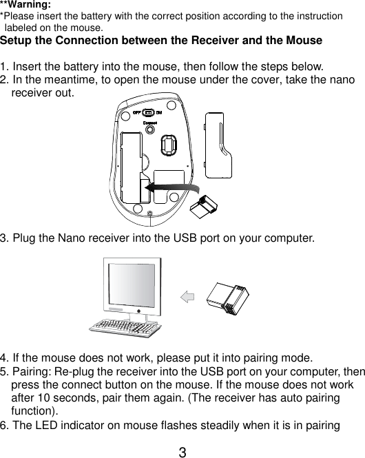  3   **Warning: *Please insert the battery with the correct position according to the instruction       labeled on the mouse. Setup the Connection between the Receiver and the Mouse  1. Insert the battery into the mouse, then follow the steps below. 2. In the meantime, to open the mouse under the cover, take the nano       receiver out.           3. Plug the Nano receiver into the USB port on your computer.         4. If the mouse does not work, please put it into pairing mode. 5. Pairing: Re-plug the receiver into the USB port on your computer, then press the connect button on the mouse. If the mouse does not work after 10 seconds, pair them again. (The receiver has auto pairing function). 6. The LED indicator on mouse flashes steadily when it is in pairing 