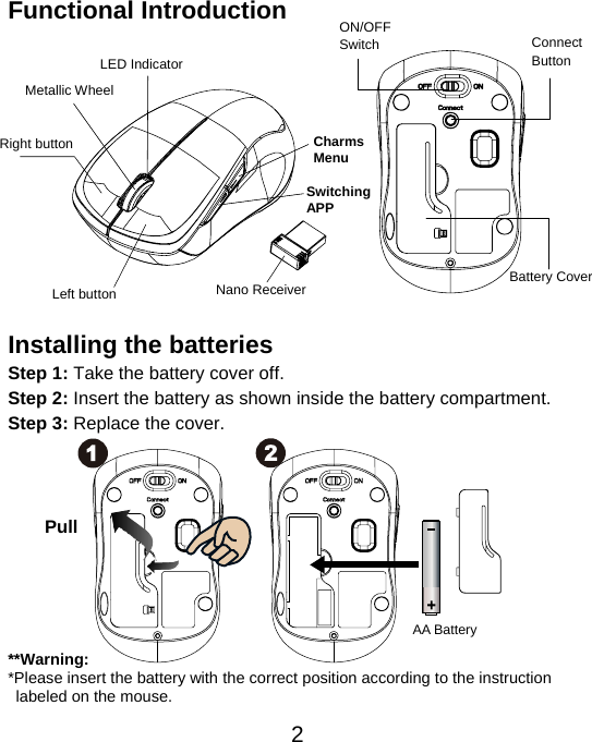  2Functional Introduction              Installing the batteries Step 1: Take the battery cover off. Step 2: Insert the battery as shown inside the battery compartment. Step 3: Replace the cover.           **Warning: *Please insert the battery with the correct position according to the instruction       labeled on the mouse. AA Battery Left button Right button Battery Cover Metallic Wheel Connect  Button  ON/OFFSwitch Nano Receiver LED Indicator Pull Charms Menu SwitchingAPP 