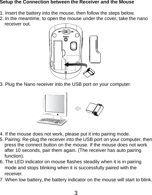  3 Setup the Connection between the Receiver and the Mouse  1. Insert the battery into the mouse, then follow the steps below. 2. In the meantime, to open the mouse under the cover, take the nano     receiver out.           3. Plug the Nano receiver into the USB port on your computer.         4. If the mouse does not work, please put it into pairing mode. 5. Pairing: Re-plug the receiver into the USB port on your computer, then press the connect button on the mouse. If the mouse does not work after 10 seconds, pair them again. (The receiver has auto pairing function). 6. The LED indicator on mouse flashes steadily when it is in pairing     mode and stops blinking when it is successfully paired with the   receiver.  7. When low battery, the battery indicator on the mouse will start to blink.  