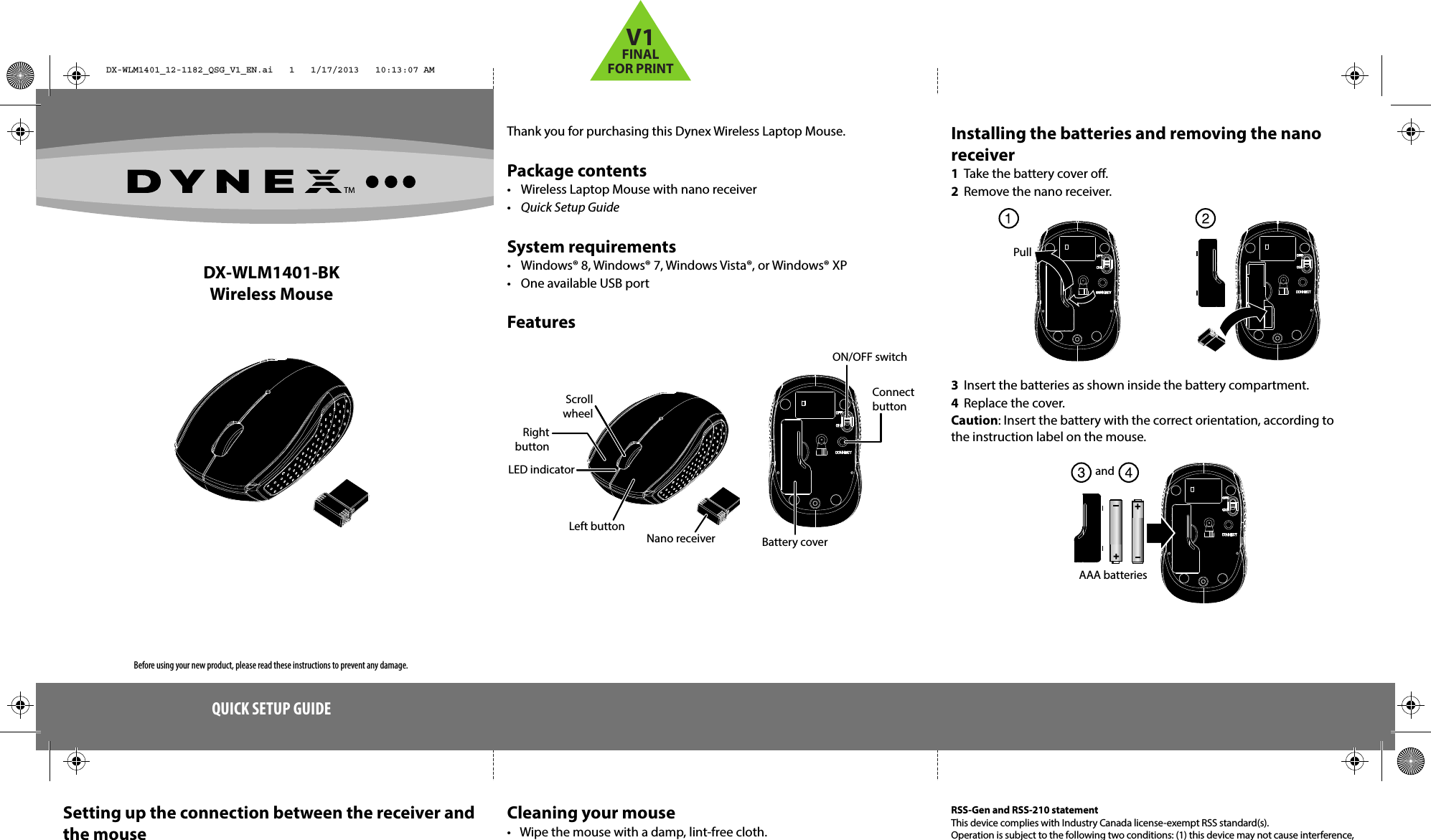 DX‐WLM1401‐BKWireless MouseThank you for purchasing this Dynex Wireless Laptop Mouse.Package contents•  Wireless Laptop Mouse with nano receiver•  Quick Setup GuideSystem requirements•  Windows® 8, Windows® 7, Windows Vista®, or Windows® XP•  One available USB portFeaturesQUICK SETUP GUIDESetting up the connection between the receiver and the mouseCleaning your mouse•  Wipe the mouse with a damp, lint-free cloth.Installing the batteries and removing the nano receiver1  Take the battery cover o.2  Remove the nano receiver. 3  Insert the batteries as shown inside the battery compartment.4  Replace the cover.Caution: Insert the battery with the correct orientation, according to the instruction label on the mouse.RSS-Gen and RSS-210 statementThis device complies with Industry Canada license-exempt RSS standard(s).Operation is subject to the following two conditions: (1) this device may not cause interference, Connect buttonON/OFF switchBattery coverNano receiverLeft buttonRight buttonScroll wheelLED indicatorPullAAA batteriesandBefore using your new product, please read these instructions to prevent any damage.DX-WLM1401_12-1182_QSG_V1_EN.ai   1   1/17/2013   10:13:07 AMDX-WLM1401_12-1182_QSG_V1_EN.ai   1   1/17/2013   10:13:07 AMV1FINALFOR PRINT