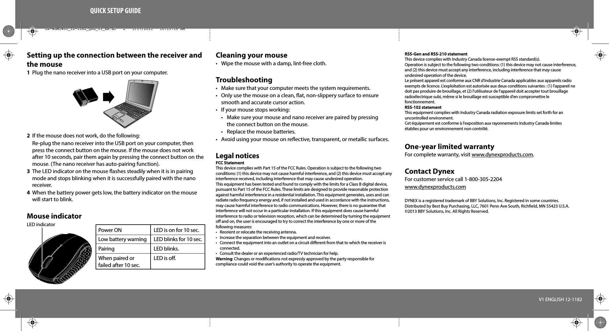 QUICK SETUP GUIDESetting up the connection between the receiver and the mouse1  Plug the nano receiver into a USB port on your computer.2  If the mouse does not work, do the following: Re-plug the nano receiver into the USB port on your computer, then press the connect button on the mouse. If the mouse does not work after 10 seconds, pair them again by pressing the connect button on the mouse. (The nano receiver has auto-pairing function).3  The LED indicator on the mouse ashes steadily when it is in pairing mode and stops blinking when it is successfully paired with the nano receiver. 4  When the battery power gets low, the battery indicator on the mouse will start to blink.Mouse indicatorCleaning your mouse•  Wipe the mouse with a damp, lint-free cloth.Troubleshooting•  Make sure that your computer meets the system requirements.•  Only use the mouse on a clean, at, non-slippery surface to ensure smooth and accurate cursor action.•  If your mouse stops working:  •  Make sure your mouse and nano receiver are paired by pressing   the connect button on the mouse.  •  Replace the mouse batteries.•  Avoid using your mouse on reective, transparent, or metallic surfaces.Legal noticesFCC StatementThis device complies with Part 15 of the FCC Rules. Operation is subject to the following two conditions: (1) this device may not cause harmful interference, and (2) this device must accept any interference received, including interference that may cause undesired operation.This equipment has been tested and found to comply with the limits for a Class B digital device, pursuant to Part 15 of the FCC Rules. These limits are designed to provide reasonable protection against harmful interference in a residential installation. This equipment generates, uses and can radiate radio frequency energy and, if not installed and used in accordance with the instructions, may cause harmful interference to radio communications. However, there is no guarantee that interference will not occur in a particular installation. If this equipment does cause harmful interference to radio or television reception, which can be determined by turning the equipment o and on, the user is encouraged to try to correct the interference by one or more of the following measures:•  Reorient or relocate the receiving antenna.•  Increase the separation between the equipment and receiver.•  Connect the equipment into an outlet on a circuit dierent from that to which the receiver is connected. •  Consult the dealer or an experienced radio/TV technician for help.Warning: Changes or modiﬁcations not expressly approved by the party responsible for compliance could void the user’s authority to operate the equipment.V1 ENGLISH 12-1182RSS-Gen and RSS-210 statementThis device complies with Industry Canada license-exempt RSS standard(s).Operation is subject to the following two conditions: (1) this device may not cause interference, and (2) this device must accept any interference, including interference that may cause undesired operation of the device.Le présent appareil est conforme aux CNR d&apos;Industrie Canada applicables aux appareils radio exempts de licence. L&apos;exploitation est autorisée aux deux conditions suivantes : (1) l&apos;appareil ne doit pas produire de brouillage, et (2) l&apos;utilisateur de l&apos;appareil doit accepter tout brouillage radioélectrique subi, même si le brouillage est susceptible d&apos;en compromettre le fonctionnement.RSS-102 statementThis equipment complies with Industry Canada radiation exposure limits set forth for an uncontrolled environment.Cet équipement est conforme à l&apos;exposition aux rayonnements Industry Canada limites établies pour un environnement non contrôlé.One-year limited warrantyFor complete warranty, visit www.dynexproducts.com.Contact DynexFor customer service call 1-800-305-2204www.dynexproducts.comDYNEX is a registered trademark of BBY Solutions, Inc. Registered in some countries.Distributed by Best Buy Purchasing, LLC, 7601 Penn Ave South, Richeld, MN 55423 U.S.A.©2013 BBY Solutions, Inc. All Rights Reserved.LED indicatorPower ON  LED is on for 10 sec. Low battery warning   LED blinks for 10 sec.Pairing   LED blinks.When paired or   LED is o.failed after 10 sec.DX-WLM1401_12-1182_QSG_V1_EN.ai   2   1/17/2013   10:13:15 AMDX-WLM1401_12-1182_QSG_V1_EN.ai   2   1/17/2013   10:13:15 AM