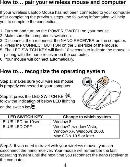  4How to… pair your wireless mouse and computer  If your wireless Laptop Mouse has not been connected to your computer after completing the previous steps, the following information will help you to complete the connection.  1. Turn off and turn on the POWER SWITCH on your mouse. 2. Make sure the computer is switch on. 3. Disconnect then reconnect the NANO RECEIVER on the computer. 4. Press the CONNECT BUTTON on the underside of the mouse. 5. The LED SWITCH KEY will flash 10 seconds to indicate the mouse is pairing with the nano receiver on the computer. 6. Your mouse will connect automatically.  How to… recognize the operating system  Step 1: makes sure your wireless mouse   is properly connected to your computer  Step 2: press the LED SWITCH KEY ,  follow the indication of below LED lighting   on the switch key .  LED SWITCH KEY  Change to which system BLUE LED on 10sec  Window 8 BLUE LED OFF  Window7 ,window Vista,   Window XP, Windows 2000, Mac OS x 10.5 or later  Step 3: If you need to travel with your wireless mouse, you can disconnect the nano receiver. Your mouse will remember the last operating system until the next time you reconnect the nano receiver to the computer. 