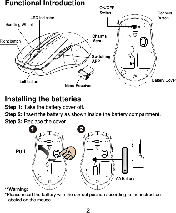  2 Functional Introduction               Installing the batteries Step 1: Take the battery cover off. Step 2: Insert the battery as shown inside the battery compartment. Step 3: Replace the cover.           **Warning: *Please insert the battery with the correct position according to the instruction       labeled on the mouse. AA Battery Left button Right button  Battery Cover Scrolling Wheel   Connect   Button   ON/OFF Switch  Nano Receiver LED Indicator Pull Charms   Menu Switching APP 