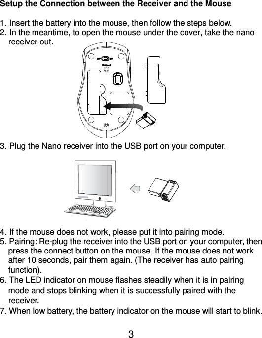  3 GREEN LED FLASH (0.5 sec. Regularly) GREEN LED FLASH (if any action) GREEN LED ON  Sea rc hing the c ha nne l  Channel connec ted No ac tion   Connec t to the USB or Mouse port of your computer  Setup the Connection between the Receiver and the Mouse  1. Insert the battery into the mouse, then follow the steps below. 2. In the meantime, to open the mouse under the cover, take the nano     receiver out.           3. Plug the Nano receiver into the USB port on your computer.         4. If the mouse does not work, please put it into pairing mode. 5. Pairing: Re-plug the receiver into the USB port on your computer, then press the connect button on the mouse. If the mouse does not work after 10 seconds, pair them again. (The receiver has auto pairing function). 6. The LED indicator on mouse flashes steadily when it is in pairing   mode and stops blinking when it is successfully paired with the   receiver.   7. When low battery, the battery indicator on the mouse will start to blink.  