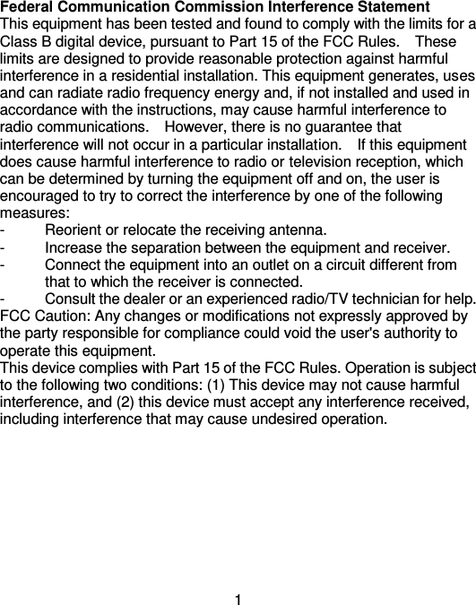  1 Federal Communication Commission Interference Statement This equipment has been tested and found to comply with the limits for a Class B digital device, pursuant to Part 15 of the FCC Rules.    These limits are designed to provide reasonable protection against harmful interference in a residential installation. This equipment generates, uses and can radiate radio frequency energy and, if not installed and used in accordance with the instructions, may cause harmful interference to radio communications.    However, there is no guarantee that interference will not occur in a particular installation.    If this equipment does cause harmful interference to radio or television reception, which can be determined by turning the equipment off and on, the user is encouraged to try to correct the interference by one of the following measures: -  Reorient or relocate the receiving antenna. -  Increase the separation between the equipment and receiver. -  Connect the equipment into an outlet on a circuit different from               that to which the receiver is connected. -  Consult the dealer or an experienced radio/TV technician for help. FCC Caution: Any changes or modifications not expressly approved by the party responsible for compliance could void the user&apos;s authority to operate this equipment. This device complies with Part 15 of the FCC Rules. Operation is subject to the following two conditions: (1) This device may not cause harmful interference, and (2) this device must accept any interference received, including interference that may cause undesired operation.                                                       