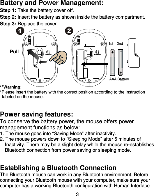  3 Battery and Power Management: Step 1: Take the battery cover off. Step 2: Insert the battery as shown inside the battery compartment. Step 3: Replace the cover.           **Warning: *Please insert the battery with the correct position according to the instruction       labeled on the mouse.   Power saving features: To conserve the battery power, the mouse offers power management functions as below: 1. The mouse goes into “Saving Mode” after inactivity. 2. The mouse powers down to “Sleeping Mode” after 5 minutes of     Inactivity. There may be a slight delay while the mouse re-establishes     Bluetooth connection from power saving or sleeping mode.   Establishing a Bluetooth Connection   The Bluetooth mouse can work in any Bluetooth environment. Before connecting your Bluetooth mouse with your computer, make sure your computer has a working Bluetooth configuration with Human Interface AAA Battery Pull 1st 2nd 