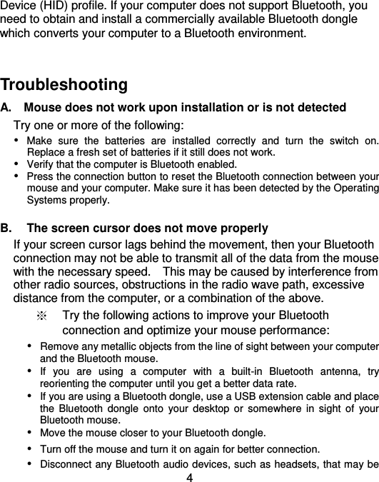  4 Device (HID) profile. If your computer does not support Bluetooth, you need to obtain and install a commercially available Bluetooth dongle which converts your computer to a Bluetooth environment.     Troubleshooting   A.    Mouse does not work upon installation or is not detected Try one or more of the following:  Make  sure  the  batteries  are  installed  correctly  and  turn  the  switch  on.   Replace a fresh set of batteries if it still does not work.  Verify that the computer is Bluetooth enabled.  Press the connection button to reset the Bluetooth connection between your mouse and your computer. Make sure it has been detected by the Operating Systems properly.  B.  The screen cursor does not move properly If your screen cursor lags behind the movement, then your Bluetooth connection may not be able to transmit all of the data from the mouse with the necessary speed.    This may be caused by interference from other radio sources, obstructions in the radio wave path, excessive distance from the computer, or a combination of the above. ※ Try the following actions to improve your Bluetooth connection and optimize your mouse performance:  Remove any metallic objects from the line of sight between your computer and the Bluetooth mouse.  If  you  are  using  a  computer  with  a  built-in  Bluetooth  antenna,  try reorienting the computer until you get a better data rate.  If you are using a Bluetooth dongle, use a USB extension cable and place the  Bluetooth  dongle  onto  your  desktop  or  somewhere  in  sight  of  your Bluetooth mouse.  Move the mouse closer to your Bluetooth dongle.  Turn off the mouse and turn it on again for better connection.  Disconnect any Bluetooth audio devices, such as headsets, that may be 