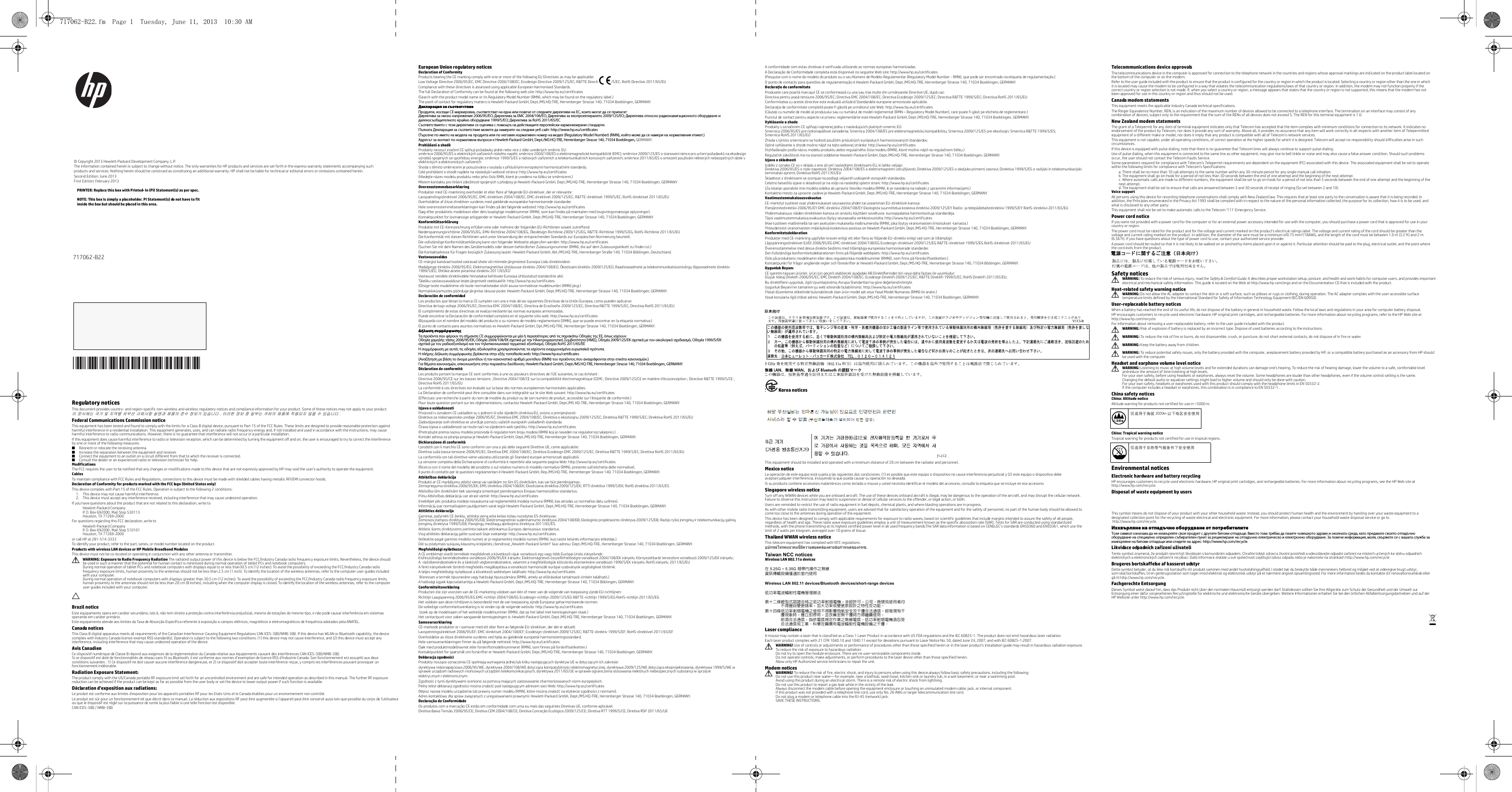  Regulatory noticesThis document provides country- and region-specific non-wireless and wireless regulatory notices and compliance information for your product. Some of these notices may not apply to your product.이 문서에는 국가 및 지역별 유무선 규제사항 설명과 제품의 준수 정보가 있습니다 . 이러한 정보 중 일부는 귀하의 제품에 적용되지 않을 수 있습니다 .Federal Communications Commission noticeThis equipment has been tested and found to comply with the limits for a Class B digital device, pursuant to Part 15 of the FCC Rules. These limits are designed to provide reasonable protection against harmful interference in a residential installation. This equipment generates, uses, and can radiate radio frequency energy and, if not installed and used in accordance with the instructions, may cause harmful interference to radio communications. However, there is no guarantee that interference will not occur in a particular installation.If this equipment does cause harmful interference to radio or television reception, which can be determined by turning the equipment off and on, the user is encouraged to try to correct the interference by one or more of the following measures:■Reorient or relocate the receiving antenna.■Increase the separation between the equipment and receiver.■Connect the equipment to an outlet on a circuit different from that to which the receiver is connected.■Consult the dealer or an experienced radio or television technician for help.ModificationsThe FCC requires the user to be notified that any changes or modifications made to this device that are not expressly approved by HP may void the user&apos;s authority to operate the equipment.CablesTo maintain compliance with FCC Rules and Regulations, connections to this device must be made with shielded cables having metallic RFI/EMI connector hoods.Declaration of Conformity for products marked with the FCC logo (United States only)This device complies with Part 15 of the FCC Rules. Operation is subject to the following 2 conditions: 1. This device may not cause harmful interference.2. This device must accept any interference received, including interference that may cause undesired operation.If you have questions about the product that are not related to this declaration, write toHewlett-Packard CompanyP. O. Box 692000, Mail Stop 530113Houston, TX 77269-2000For questions regarding this FCC declaration, write toHewlett-Packard CompanyP. O. Box 692000, Mail Stop 510101Houston, TX 77269-2000or call HP at 281-514-3333To identify your product, refer to the part, series, or model number located on the product.Products with wireless LAN devices or HP Mobile Broadband ModulesThis device must not be co-located or operating in conjunction with any other antenna or transmitter.ÅWARNING: Exposure to Radio Frequency Radiation The radiated output power of this device is below the FCC/Industry Canada radio frequency exposure limits. Nevertheless, the device should be used in such a manner that the potential for human contact is minimized during normal operation of tablet PCs and notebook computers.During normal operation of tablet PCs and notebook computers with displays equal to or less than30.5 cm (12 inches): To avoid the possibility of exceeding the FCC/Industry Canada radio frequency exposure limits, human proximity to the antennas should not be less than 2.5 cm (1 inch). To identify the location of the wireless antennas, refer to the computer user guides included with your computer. During normal operation of notebook computers with displays greater than 30.5 cm (12 inches): To avoid the possibility of exceeding the FCC/Industry Canada radio frequency exposure limits, human proximity to the antennas should not be less than 20 cm (8 inches), including when the computer display is closed. To identify the location of the wireless antennas, refer to the computer user guides included with your computer.Ä.Brazil noticeEste equipamento opera em caráter secundário, isto é, não tem direito a proteção contra interferência prejudicial, mesmo de estações do mesmo tipo, e não pode causar interferência em sistemas operando em caráter primário.Este equipamento atende aos limites da Taxa de Absorção Específica referente à exposição a campos elétricos, magnéticos e eletromagnéticos de frequência adotados pela ANATEL.Canada noticesThis Class B digital apparatus meets all requirements of the Canadian Interference-Causing Equipment Regulations CAN ICES-3(B)/NMB-3(B). If this device has WLAN or Bluetooth capability, the device complies with Industry Canada license-exempt RSS standard(s). Operation is subject to the following two conditions: (1) this device may not cause interference, and (2) this device must accept any interference, including interference that may cause undesired operation of the device.Avis CanadienCe dispositif numérique de Classe B répond aux exigences de la réglementation du Canada relative aux équipements causant des interférences CAN ICES-3(B)/NMB-3(B). Si ce dispositif est doté de fonctionnalités de réseau sans fil ou Bluetooth, il est conforme aux normes d’exemption de licence RSS d’Industrie Canada. Son fonctionnement est assujetti aux deux conditions suivantes : 1) Ce dispositif ne doit causer aucune interférence dangereuse, et 2) ce dispositif doit accepter toute interférence reçue, y compris les interférences pouvant provoquer un fonctionnement indésirable.Radiation Exposure Statement:The product comply with the US/Canada portable RF exposure limit set forth for an uncontrolled environment and are safe for intended operation as described in this manual. The further RF exposure reduction can be achieved if the product can be kept as far as possible from the user body or set the device to lower output power if such function is available.Déclaration d&apos;exposition aux radiations:Le produit est conforme aux limites d&apos;exposition pour les appareils portables RF pour les Etats-Unis et le Canada établies pour un environnement non contrôlé.Le produit est sûr pour un fonctionnement tel que décrit dans ce manuel. La réduction aux expositions RF peut être augmentée si l&apos;appareil peut être conservé aussi loin que possible du corps de l&apos;utilisateur ou que le dispositif est réglé sur la puissance de sortie la plus faible si une telle fonction est disponible.CAN ICES-3(B) / NMB-3(B)European Union regulatory noticesDeclaration of ConformityProducts bearing the CE marking comply with one or more of the following EU Directives as may be applicable:     Low Voltage Directive 2006/95/EC; EMC Directive 2004/108/EC; Ecodesign Directive 2009/125/EC; R&amp;TTE Directive 1999/5/EC; RoHS Directive 2011/65/EUCompliance with these directives is assessed using applicable European Harmonised Standards.The full Declaration of Conformity can be found at the following web site: http://www.hp.eu/certificates(Search with the product model name or its Regulatory Model Number (RMN), which may be found on the regulatory label.)The point of contact for regulatory matters is Hewlett-Packard GmbH, Dept./MS:HQ-TRE, Herrenberger Strasse 140, 71034 Boeblingen, GERMANY.Декларация за съответствиеПродукти, носещи СЕ маркировка, съответстват на една или повече от следните директиви на ЕС, които могат да се прилагат: Директива за ниско напрежение 2006/95/EО; Директива за EMC 2004/108/EО; Директива за екопроектирането 2009/125/EО; Директива относно радионавигационното оборудване и далекосъобщителното крайно оборудване 1999/5/EО; Директива за RoHS 2011/65/ЕССъответствието с тези директиви се оценява с помощта на действащите европейски хармонизирани стандарти. Пълната Декларация за съответствие можете да намерите на следния уеб сайт: http://www.hp.eu/certificates(Търсене по името на модела на продукта или по неговия нормативен номер на модел (Regulatory Model Number) (RMN), който може да се намери на нормативния етикет.)Адресът за контакт по нормативни въпроси е Hewlett-Packard GmbH, Dept./MS:HQ-TRE, Herrenberger Strasse 140, 71034 Boeblingen, GERMANY.Prohlášení o shoděProdukty nesoucí značení CE splňují požadavky jedné nebo více zdále uvedených směrnic EU: směrnice 2006/95/ES o elektrických zařízeních nízkého napětí; směrnice 2004/108/ES o elektromagnetické kompatibilitě (EMC); směrnice 2009/125/ES o stanovení rámce pro určení požadavků na ekodesign výrobků spojených se spotřebou energie; směrnice 1999/5/ES o rádiových zařízeních a telekomunikačních koncových zařízeních; směrnice 2011/65/ES o omezení používání některých nebezpečných látek v elektrických a elektronických zařízeníchShoda s těmito směrnicemi je posuzována v souladu s příslušnými evropskými harmonizačními standardy.Celé prohlášení o shodě najdete na následující webové stránce: http://www.hp.eu/certificates(Hledejte název modelu produktu nebo jeho číslo RMN, které je uvedeno na štítku se směrnicemi.)Místem kontaktu pro řešení záležitostí spojených s předpisy je Hewlett-Packard GmbH, Dept./MS:HQ-TRE, Herrenberger Strasse 140, 71034 Boeblingen, GERMANY.OverensstemmelseserklæringProdukter med CE-mærkning overholder et eller flere af følgende EU-direktiver, der er relevante:     Lavspændingsdirektivet 2006/95/EC, EMC-direktivet 2004/108/EC, EMC-direktivet 2009/125/EC, R&amp;TTE-direktivet 1999/5/EC, RoHS-direktivet 2011/65/EUOverholdelse af disse direktiver vurderes med gældende europæiske harmoniserede standarder.Hele overensstemmelseserklæringen kan findes på det følgende websted: http://www.hp.eu/certificates(Søg efter produktets modelnavn eller dets lovpligtige modelnummer (RMN), som kan findes på mærkaten med lovgivningsmæssige oplysninger).Kontaktpunktet for lovmæssige anliggender er Hewlett-Packard GmbH, Dept./MS:HQ-TRE, Herrenberger Strasse 140, 71034 Boeblingen, GERMANY.KonformitätserklärungProdukte mit CE-Kennzeichnung erfüllen eine oder mehrere der folgenden EU-Richtlinien soweit zutreffend:     Niederspannungsrichtlinie 2006/95/EG, EMV-Richtlinie 2004/108/EG, Ökodesign-Richtlinie 2009/125/EG, R&amp;TTE-Richtlinie 1999/5/EG, RoHS-Richtlinie 2011/65/EUDie Konformität mit diesen Richtlinien wird unter Verwendung der entsprechenden Standards zur Europäischen Normierung beurteilt.Die vollständige Konformitätserklärung kann von folgender Webseite abgerufen werden: http://www.hp.eu/certificates(Suchen Sie mit dem Namen des Gerätemodells oder dessen behördlicher Zulassungsnummer (RMN), die auf dem Zulassungsetikett zu finden ist.)Die Kontaktadresse für Fragen bezüglich Zulassung lautet: Hewlett-Packard GmbH, Abt./MS:HQ-TRE, Herrenberger Straße 140, 71034 Böblingen, Deutschland.Vastavusavaldus CE-märgist kandvad tooted vastavad ühele või mitmele järgmistest Euroopa Liidu direktiividest:     Madalpinge direktiiv 2006/95/EÜ, Elektromagnetilise ühilduvuse direktiiv 2004/108/EÜ, Ökodisaini direktiiv 2009/125/EÜ, Raadioseadmete ja telekommunikatsioonivõrgu lõppseadmete direktiiv 1999/5/EÜ, Ohtlike ainete piiramise direktiiv 2011/65/EÜVastavust nendele direktiividele hinnatakse kehtivate Euroopa ühtlustatud standardite abil.Täieliku vastavusavalduse leiate järgmiselt veebisaidilt: http://www.hp.eu/certificates(Otsige toote mudelinime või toote normatiivteabe sildil asuva normatiivse mudelinumbri (RMN) järgi.)Normatiivküsimustes pöörduge järgmise üksuse poole: Hewlett-Packard GmbH, Dept./MS:HQ-TRE, Herrenberger Strasse 140, 71034 Boeblingen, GERMANY.Declaración de conformidad Los productos que llevan la marca CE cumplen con una o más de las siguientes Directivas de la Unión Europea, como pueden aplicarse:     Directiva de bajo voltaje 2006/95/EC; Directiva EMC 2004/108/EC; Directiva de Ecodiseño 2009/125/EC; Directiva R&amp;TTE 1999/5/EC; Directiva RoHS 2011/65/EUEl cumplimiento de estas directivas se evalúa mediante las normas europeas armonizadas.Puede encontrar la Declaración de conformidad completa en el siguiente sitio web: http://www.hp.eu/certificates(Búsqueda con el nombre del modelo del producto o su número de modelo reglamentario [RMN], que se puede encontrar en la etiqueta normativa.)El punto de contacto para asuntos normativos es Hewlett-Packard GmbH, Dpt./MS:HQ-TRE, Herrenberger Strasse 140, 71034 Boeblingen, GERMANY.Δήλωση συμμόρφωσης Τα προϊόντα που φέρουν τη σήμανση CE συμμορφώνονται με μία ή περισσότερες από τις παρακάτω Οδηγίες της ΕΕ, όπως ισχύουν: Οδηγία χαμηλής τάσης 2006/95/ΕΚ, Οδηγία 2004/108/EΚ σχετικά με την Ηλεκτρομαγνητική Συμβατότητα (ΗΜΣ), Οδηγία 2009/125/ΕΚ σχετικά με τον οικολογικό σχεδιασμό, Οδηγία 1999/5/ΕΚ σχετικά με τον ραδιοεξοπλισμό και τον τηλεπικοινωνιακό τερματικό εξοπλισμό, Οδηγία RoHS 2011/65/ΕΕΗ συμμόρφωση με αυτές τις οδηγίες αξιολογείται χρησιμοποιώντας τα ισχύοντα εναρμονισμένα ευρωπαϊκά πρότυπα.Η πλήρης Δήλωση συμμόρφωσης βρίσκεται στην εξής τοποθεσία web: http://www.hp.eu/certificates(Αναζήτηση με βάση το όνομα μοντέλου ή τον κανονιστικό αριθμό μοντέλου (RMN) του προϊόντος που αναγράφονται στην ετικέτα κανονισμών.)Για θέματα κανονισμών, επικοινωνήστε στην παρακάτω διεύθυνση: Hewlett-Packard GmbH, Dept./MS:HQ-TRE, Herrenberger Strasse 140, 71034 Boeblingen, GERMANY.Déclaration de conformité Les produits portant la marque CE sont conformes à une ou plusieurs directives de l&apos;UE suivantes, le cas échéant :     Directive 2006/95/CE sur les basses tensions ; Directive 2004/108/CE sur la compatibilité électromagnétique (CEM) ; Directive 2009/125/CE en matière d&apos;écoconception ; Directive R&amp;TTE 1999/5/CE ; Directive RoHS 2011/65/EULa conformité à ces directives est évaluée sur la base des normes européennes harmonisées applicables.La Déclaration de conformité peut être consultée dans son intégralité sur le site Web suivant. http://www.hp.eu/certificates(Effectuez une recherche à partir du nom de modèle du produit ou de son numéro de produit, accessible sur l&apos;étiquette de conformité.)Pour toute question portant sur les réglementations, contactez Hewlett-Packard GmbH, Dept./MS HQ-TRE, Herrenberger Strasse 140, 71034 Boeblingen, GERMANY.Izjava o usklađenostiProizvodi s oznakom CE usklađeni su s jednom ili više sljedećih direktivaEU, ovisno o primjenjivosti: Direktiva za niskonaponske uređaje 2006/95/EC; Direktiva EMC 2004/108/EC; Direktiva o ekodizajnu 2009/125/EC; Direktiva R&amp;TTE 1999/5/EC; Direktiva RoHS 2011/65/EUZadovoljavanje ovih direktiva se utvrđuje pomoću važećih europskih usklađenih standarda.Čitava Izjava o usklađenosti se može naći na sljedećem web sjedištu: http://www.hp.eu/certificates(Pretražujte prema nazivu modela proizvoda ili regulatornom broju modela (RMN) koji je naveden na regulatornoj naljepnici.)Kontakt adresa za pitanja propisa je Hewlett-Packard GmbH, Dept./MS:HQ-TRE, Herrenberger Strasse 140, 71034 Boeblingen, GERMANY.Dichiarazione di conformità I prodotti con il marchio CE sono conformi con una o più delle seguenti Direttive UE, come applicabile:     Direttiva sulla bassa tensione 2006/95/EC; Direttiva EMC 2004/108/EC; Direttiva Ecodesign EMC 2009/125/EC; Direttiva R&amp;TTE 1999/5/EC; Direttiva RoHS 2011/65/EULa conformità con tali direttive viene valutata utilizzando gli Standard europei armonizzati applicabili.La versione completa della Dichiarazione di conformità è reperibile alla seguente pagina Web: http://www.hp.eu/certificates(Ricerca con il nome del modello del prodotto o sul relativo numero d i modello normativo (RMN), presente sull&apos;etichetta delle normative).Il punto di contatto per le questioni regolamentari è Hewlett-Packard GmbH, Rep./MS:HQ-TRE, Herrenberger Strasse 140, 71034 Boeblingen, GERMANY.Atbilstības deklarācija Produkti ar CE marķējumu atbilst vienai vai vairākām no šīm ES direktīvām, kas var būt piemērojamas: Zemsprieguma direktīva 2006/95/EK; EMS direktīva 2004/108/EK; Ekodizaina direktīva 2009/125/EK; RTTI direktīva 1999/5/EK; RoHS direktīva 2011/65/ESAtbilstība šīm direktīvām tiek sasniegta izmantojot piemērojamos Eiropas harmonizētos standartus.Pilnu Atbilstības deklarāciju var atrast vietnē: http://www.hp.eu/certificates(meklējiet pēc produkta modeļa nosaukuma vai reglamentētā modeļa numura (RMN), kas atrodas uz normatīvo datu uzlīmes).Informāciju par normatīvajiem jautājumiem varat iegūt Hewlett-Packard GmbH, Dept./MS:HQ-TRE, Herrenberger Strasse 140, 71034 Boeblingen, GERMANY.Atitikties deklaracija Gaminiai, pažymėti CE ženklu, atitinka vieną arba kelias toliau nurodytas ES direktyvas: Žemosios įtampos direktyva 2006/95/EB; Elektromagnetinio suderinamumo direktyva 2004/108/EB; Ekologinio projektavimo direktyva 2009/125/EB; Radijo ryšio įrenginių ir telekomunikacijų galinių įrenginių direktyva 1999/5/EB; Pavojingų medžiagų apribojimo direktyva 2011/65/ES.Atitiktis šioms direktyvoms įvertinta taikant atitinkamus Europos darniuosius standartus.Visą atitikties deklaraciją galite susirasti šioje svetainėje: http://www.hp.eu/certificates(Ieškokite pagal gaminio modelio numerį ar jo reglamentinį modelio numerį (RMN), kurį rasite teisinės informacijos etiketėje.)Dėl su įstatymais susijusių klausimų kreipkitės į bendrovę „Hewlett-Packard GmbH“ šiuo adresu: Dept./MS:HQ-TRE, Herrenberger Strasse 140, 71034 Boeblingen, GERMANY.Megfelelőségi nyilatkozatA CE emblémát viselő termékek megfelelnek a következő rájuk vonatkozó egy vagy több Európai Uniós irányelvnek: Kisfeszültségű berendezésekre vonatkozó 2006/95/EK irányelv; Elektromágneses összeférhetőségre vonatkozó 2004/108/EK irányelv; Környezetbarát tervezésre vonatkozó 2009/125/EK irányelv; A rádióberendezésekre és a távközlő végberendezésekre, valamint a megfelelőségük kölcsönös elismerésére vonatkozó 1999/5/EK irányelv; RoHS irányelv, 2011/65/EUA fenti irányelveknek történő megfelelés megállapítása a vonatkozó harmonizált európai szabványok segítségével történik.A teljes megfelelőségi nyilatkozat a következő webhelyen található: http://www.hp.eu/certificates (Keressen a termék típusnevére vagy hatósági típusszámára (RMN), amely az előírásokat tartalmazó címkén található.)A hatósági ügyek kapcsolattartója a Hewlett-Packard GmbH, Dept./MS:HQ-TRE, Herrenberger Strasse 140, 71034 Böblingen, GERMANY.Conformiteitsverklaring Producten die zijn voorzien van de CE-markering voldoen aan één of meer van de volgende van toepassing zijnde EU-richtlijnen:     Richtlijn Laagspanning 2006/95/EG EMC-richtlijn 2004/108/EG Ecodesign-richtlijn 2009/125/EG R&amp;TTE-richtlijn 1999/5/EG RoHS-richtlijn 2011/65/EGHet voldoen aan deze richtlijnen is beoordeeld met de van toepassing zijnde Europese geharmoniseerde normen.De volledige conformiteitsverklaring is te vinden op de volgende website: http://www.hp.eu/certificates (zoek op de modelnaam of het wettelijk modelnummer (RMN), dat op het label met kennisgevingen staat.)Het contactpunt voor zaken aangaande kennisgevingen is: Hewlett-Packard GmbH, Dept./MS:HQ-TRE, Herrenberger Strasse 140, 71034 Boeblingen, GERMANY.Samsvarserklæring CE-merkede produkter er i samsvar med ett eller flere av følgende EU-direktiver, der det er aktuelt:     Lavspenningsdirektivet 2006/95/EF; EMC-direktivet 2004/108/EF; Ecodesign-direktivet 2009/125/EC; R&amp;TTE-direktiv 1999/5/EF; RoHS-direktivet 2011/65/EFOverholdelse av disse direktivene vurderes ved hjelp av gjeldende europeisk harmonisteringsstandard.Hele samsvarserklæringen finner du på følgende nettsted: http://www.hp.eu/certificates(Søk med produktmodellnavnet eller forskriftsmodellnummeret (RMN), som finnes på forskriftsetiketten.)Kontaktpunktet for spørsmål om forskrifter er Hewlett-Packard GmbH, Dept./MS:HQ-TRE, Herrenberger Strasse 140, 71034 Boeblingen, GERMANY.Deklaracja zgodności Produkty noszące oznaczenia CE spełniają wymagania jednej lub kilku następujących dyrektyw UE w dotyczącym ich zakresie:dyrektywa niskonapięciowa 2006/95/WE, dyrektywa 2004/108/WE dotycząca kompatybilności elektromagnetycznej, dyrektywa 2009/125/WE dotycząca ekoprojektowania, dyrektywa 1999/5/WE w sprawie urządzeń radiowych i końcowych urządzeń telekomunikacyjnych; dyrektywa 2011/65/UE w sprawie ograniczenia stosowania niektórych niebezpiecznych substancji w sprzęcieelektrycznym i elektronicznym.Zgodność z tymi dyrektywami oceniono za pomocą mających zastosowanie zharmonizowanych norm europejskich.Pełny tekst deklaracji zgodności można znaleźć pod następującym adresem sieci Web: http://www.hp.eu/certificates(Wpisz nazwę modelu urządzenia lub prawny numer modelu (RMN), które można znaleźć na etykiecie zgodności z normami).Adres kontaktowy dla spraw związanych z uregulowaniami prawnymi: Hewlett-Packard GmbH, Dept./MS:HQ-TRE, Herrenberger Strasse 140, 71034 Boeblingen, GERMANY.Declaração de Conformidade Os produtos com a marcação CE estão em conformidade com uma ou mais das seguintes Diretivas UE, conforme aplicável:     Diretiva Baixa Tensão 2006/95/CE; Diretiva CEM 2004/108/CE; Diretiva Conceção Ecológica 2009/125/CE; Diretiva RTT 1999/5/CE; Diretiva RSP 2011/65/UEA conformidade com estas diretivas é verificada utilizando as normas europeias harmonizadas.A Declaração de Conformidade completa está disponível no seguinte Web site: http://www.hp.eu/certificates(Pesquise com o nome do modelo do produto ou o seu Número de Modelo Regulamentar (Regulatory Model Number - RMN), que pode ser encontrado na etiqueta de regulamentação.)O ponto de contacto para questões de regulamentação é Hewlett-Packard GmbH, Dept./MS:HQ-TRE, Herrenberger Strasse 140, 71034 Boeblingen, GERMANY.Declaraţie de conformitate Produsele care poartă marcajul CE se conformează cu una sau mai multe din următoarele DirectiveUE, după caz:Directiva pentru joasă tensiune 2006/95/EC; Directiva EMC 2004/108/EC; Directiva Ecodesign 2009/125/EC; Directiva R&amp;TTE 1999/5/EC; Directiva RoHS 2011/65/EUConformitatea cu aceste directive este evaluată utilizând Standardele europene armonizate aplicabile.Declaraţia de conformitate completă poate fi găsită pe următorul site Web: http://www.hp.eu/certificates(Căutaţi cu numele de model al produsului sau cu numărul de model reglementat (RMN – Regulatory Model Number), care poate f i găsit pe eticheta de reglementare.)Punctul de contact pentru aspecte ce privesc reglementările este Hewlett-Packard GmbH, Dept./MS:HQ-TRE, Herrenberger Strasse 140, 71034 Boeblingen, GERMANY.Vyhlásenie o zhode Produkty s označením CE spĺňajú najmenej jednu z nasledujúcich platných smerníc EÚ: Smernica 2006/95/ES pre nízkonapäťové zariadenia; Smernica 2004/108/ES pre elektromagnetickú kompatibilitu; Smernica 2009/125/ES pre ekodizajn; Smernica R&amp;TTE 1999/5/ES; Smernica RoHS 2011/65/EÚZhoda s týmito smernicami sa hodnotí použitím príslušných európskych harmonizovaných štandardov.Úplné vyhlásenie o zhode možno nájsť na tejto webovej stránke: http://www.hp.eu/certificates(Vyhľadávajte podľa názvu modelu produktu alebo regulačného čísla modelu (RMN), ktoré možno nájsť na regulačnom štítku.)Regulačné záležitosti má na starosti oddelenie Hewlett-Packard GmbH, Dept./MS:HQ-TRE, Herrenberger Strasse 140, 71034 Boeblingen, GERMANY.Izjava o skladnostiIzdelki z oznako CE so v skladu z eno ali več naslednjimi direktivami EU, ki lahko veljajo: Direktiva 2006/95/ES o nizki napetosti; Direktiva 2004/108/ES o elektromagnetni združljivosti; Direktiva 2009/125/ES o okoljsko primerni zasnovi; Direktiva 1999/5/ES o radijski in telekomunikacijski terminalski opremi; Direktiva RoHS 2011/65/EUSkladnost z direktivami se ocenjuje na podlagi veljavnih usklajenih evropskih standardov.Celotno besedilo izjave o skladnosti je na voljo na naslednji spletni strani: http://www.hp.eu/certificates(Za iskanje uporabite ime modela izdelka ali upravno številko modela (RMN), ki je navedena na nalepki z upravnimi informacijami.) Kontaktno mesto za upravne zadeve je Hewlett-Packard GmbH, Dept./MS:HQ-TRE, Herrenberger Strasse 140, 71034 Boeblingen, GERMANY.Vaatimustenmukaisuusvakuutus CE-merkityt tuotteet ovat yhdenmukaiset seuraavista yhden tai useamman EU-direktiivin kanssa:     Pienjännitedirektiivi 2006/95/EY EMC-direktiivi 2004/108/EY Ekologista suunnittelua koskeva direktiivi 2009/125/EY Radio- ja telepäätelaitedirektiivi 1999/5/EY RoHS-direktiivi 2011/65/EUYhdenmukaisuus näiden direktiivien kanssa on arvioitu käyttäen soveltuvia  eurooppalaisia harmonisoituja standardeja.Täysi vaatimustenmukaisuusvakuutus löytyy seuraavalta verkkosivustolta: http://www.hp.eu/certificates(Hae tuotteen mallinimellä tai sen asetusten mukaisella mallinumerolla (RMN), joka löytyy viranomaisten ilmoitukset -tarrasta.)Yhteydenotot viranomaisten määräyksiä koskevissa asioissa on Hewlett-Packard GmbH, Dept./MS:HQ-TRE, Herrenberger Strasse 140, 71034 Boeblingen, GERMANY.Konformitetsdeklaration Produkter med CE-märkning uppfyller kraven enligt ett eller flera av följande EU-direktiv enligt vad som är tillämpligt:     Lågspänningsdirektivet (LVD) 2006/95/EG EMC-direktivet 2004/108/EG Ecodesign-direktivet 2009/125/EG R&amp;TTE-direktivet 1999/5/EG RoHS-direktivet 2011/65/EUÖverensstämmelse med dessa direktiv bedöms med tillämpliga europeiska harmoniserade standarder.Den fullständiga konformitetsdeklarationen finns på följande webbplats: http://www.hp.eu/certificates(Sök på produktens modellnamn eller dess regulatoriska modellnummer (RMN)), som finns på föreskriftsetiketten.)Kontaktpunkt för frågor angående regler och föreskrifter är Hewlett-Packard GmbH, Dept./MS:HQ-TRE, Herrenberger Strasse 140, 71034 Böblingen, GERMANY.Uygunluk BeyanıCE işaretini taşıyan ürünler, ürün için geçerli olabilecek aşağıdaki AB Direktiflerinden biri veya daha fazlası ile uyumludur: Düşük Voltaj Direktifi 2006/95/EC; EMC Direktifi 2004/108/EC; Ecodesign Direktifi 2009/125/EC; R&amp;TTE Direktifi 1999/5/EC; RoHS Direktifi 2011/65/EU; Bu direktiflere uygunluk, ilgili Uyumlaştırılmış Avrupa Standartları&apos;na göre değerlendirilmiştir.Uygunluk Beyanı&apos;nın tamamını şu web sitesinde bulabilirsiniz: http://www.hp.eu/certificates(Yasal düzenleme etiketinde bulunabilecek olan ürün model adı veya Yasal Model Numarası (RMN) ile aratın.)Yasal konularla ilgili irtibat adresi: Hewlett-Packard GmbH, Dept./MS:HQ-TRE, Herrenberger Strasse 140, 71034 Boeblingen, GERMANY.South Korea notices이 장비는 무선장비 안테나와 사용자의 최소거리가 20 cm 를 유지한 상태로 설치되고 운영되야 합니다 .This equipment should be installed and operated with a minimum distance of 20 cm between the radiator and personnel.Mexico noticeLa operación de este equipo está sujeta a las siguientes dos condiciones: (1) es posible que este equipo o dispositivo no cause interferencia perjudicial y (2) este equipo o dispositivo debe aceptarcualquier interferencia, incluyendo la que pueda causar su operación no deseada.Si su producto contiene accesorios inalámbricos como teclado o mouse y usted necesita identificar el modelo del accesorio, consulte la etiqueta que se incluye en ese accesorio. Singapore wireless noticeTurn off any WWAN devices while you are onboard aircraft. The use of these devices onboard aircraft is illegal, may be dangerous to the operation of the aircraft, and may disrupt the cellular network. Failure to observe this instruction may lead to suspension or denial of cellular services to the offender, or legal action, or both.Users are reminded to restrict the use of radio equipment in fuel depots, chemical plants, and where blasting operations are in progress.As with other mobile radio transmitting equipment, users are advised that for satisfactory operation of the equipment and for the safety of personnel, no part of the human body should be allowed to come too close to the antennas during operation of the equipment.This device has been designed to comply with applicable requirements for exposure to radio waves, based on scientific guidelines that include margins intended to assure the safety of all people, regardless of health and age. These radio wave exposure guidelines employ a unit of measurement known as the specific absorption rate (SAR). Tests for SAR are conducted using standardized methods, with the phone transmitting at its highest certified power level in all used frequency bands.The SAR data information is based on CENELEC&apos;s standards EN50360 and EN50361, which use the limit of 2 watts per kilogram, averaged over 10 grams of tissue.Thailand WWAN wireless noticeThis telecom equipment has complied with NTC regulations.อุปกรณโทรคมนาคมนี้มีความสอดคลองตามขอกําหนดของกทช.Taiwan NCC noticesWireless LAN 802.11a devices在5.25G ~ 5.35G 頻帶內操作之無線資訊傳輸設備僅適於室內使用Wireless LAN 802.11 devices/Bluetooth devices/short-range devices低功率電波輻射性電機管理辦法第十二條輕型式認證合格之低功率射頻電機，非經許可，公司、商號或使用者均不得擅自變更頻率，加大功率或變更原設計之特性及功能。第十四條低功率射頻電機之使用不得影響飛航安全及干擾合法通信；經發現有干擾現象時，應立即停用，並改善至無干擾時方得繼續使用。前項合法通信，指依電信規定作業之無線電信。低功率射頻電機須忍受合法通信或工業、科學及醫療用電波輻射性電機設備之干擾。Laser complianceA mouse may contain a laser that is classified as a Class 1 Laser Product in accordance with US FDA regulations and the IEC 60825-1. The product does not emit hazardous laser radiation.Each laser product complies with 21 CFR 1040.10 and 1040.11 except for deviations pursuant to Laser Notice No. 50, dated June 24, 2007; and with IEC 60825-1:2007. ÅWARNING! Use of controls or adjustments or performance of procedures other than those specified herein or in the laser product&apos;s installation guide may result in hazardous radiation exposure. To reduce the risk of exposure to hazardous radiation:Do not try to open the module enclosure. There are no user-serviceable components inside.Do not operate controls, make adjustments, or perform procedures to the laser device other than those specified herein.Allow only HP Authorized service technicians to repair the unit.Modem noticesÅWARNING! To reduce the risk of fire, electric shock, and injury to persons when using this device,always follow basic safety precautions, including the following:Do not use this product near water—for example, near a bathtub, wash bowl, kitchen sink or laundry tub, in a wet basement, or near a swimming pool.Avoid using this product during an electrical storm. There is a remote risk of electric shock from lightning.Do not use this product to report a gas leak while in the vicinity of the leak.Always disconnect the modem cable before opening the equipment enclosure or touching an uninsulated modem cable, jack, or internal component.If this product was not provided with a telephone line cord, use only No. 26 AWG or larger telecommunication line cord.Do not plug a modem or telephone cable into the RJ-45 (network) jack.SAVE THESE INSTRUCTIONS.Telecommunications device approvalsThe telecommunications device in the computer is approved for connection to the telephone network in the countries and regions whose approval markings are ind icated on the product label located on the bottom of the computer or on the modem.Refer to the user guide included with the product to ensure that the product is configured for the country or region in which the product is located. Selecting a country or region other than the one in which it is located may cause the modem to be configured in a way that violates the telecommunication regulations/laws of that country or region. In addition, the modem may not function properly if the correct country or region selection is not made. If, when you select a country or region, a message appears that states that the country or region is not supported, this means that the modem has not been approved for use in this country or region and thus should not be used.Canada modem statementsThis equipment meets the applicable Industry Canada technical specifications.The Ringer Equivalence Number, REN, is an indication of the maximum number of devices allowed to be connected to a telephone interface. The termination on an interface may consist of any combination of devices, subject only to the requirement that the sum of the RENs of all devices does not exceed 5. The REN for this terminal equipment is 1.0.New Zealand modem statementsThe grant of a Telepermit for any item of terminal equipment ind icates only that Telecom has accepted that the item complies with minimum conditions for connection to its network. It indicates no endorsement of the product by Telecom, nor does it provide any sort of warranty. Above all, it provides no assurance that any item will work correctly in all respects with another item of Telepermitted equipment of a different make or model, nor does it imply that any product is compatible with all of Telecom&apos;s network services.This equipment is not capable, under all operating conditions, of correct operation at the higher speeds for which it is designed. Telecom will accept no responsibility should difficulties arise in such circumstances.If this device is equipped with pulse dialing, note that there is no guarantee that Telecom lines will always continue to support pulse dialing.Use of pulse dialing, when this equipment is connected to the same line as other equipment, may give rise to bell tinkle or noise and may also cause a false answer condition. Should such problems occur, the user should not contact the Telecom Faults Service.Some parameters required for compliance with Telecom&apos;s Telepermit requirements are dependent on the equipment (PC) associated with this device. The associated equipment shall be set to operate within the following limits for compliance with Telecom&apos;s Specifications:a. There shall be no more than 10 call attempts to the same number within any 30-minute period for any single manual call initiation.b. The equipment shall go on-hook for a period of not less than 30 seconds between the end of one attempt and the beginning of the next attempt.c. Where automatic calls are made to different numbers, the equipment shall be set to go on-hook for a period of not less than 5 seconds between the end of one attempt and the beginning of the next attempt.d. The equipment shall be set to ensure that calls are answered between 3 and 30 seconds of receipt of ringing (So set between 2 and 10).Voice supportAll persons using this device for recording telephone conversations shall comply with New Zealand law. This requires that at least one party to the conversation is aware that it is being recorded. In addition, the Principles enumerated in the Privacy Act 1993 shall be complied with in respect to the nature of the personal information collected, the purpose for its collection, how it is to be used, and what is disclosed to any other party.This equipment shall not be set to make automatic calls to the Telecom ‘111&apos; Emergency Service.Power cord noticeIf you were not provided with a power cord for the computer or for an external power accessory intended for use with the computer, you should purchase a power cord that is approved for use in your country or region.The power cord must be rated for the product and for the voltage and current marked on the product&apos;s electrical ratings label. The voltage and current rating of the cord should be greater than the voltage and current rating marked on the product. In addition, the diameter of the wire must be a minimum of0.75 mm²/18AWG, and the length of the cord must be between 1.0 m (3.2 ft) and 2 m (6.56 ft). If you have questions about the type of power cord to use, contact your authorized service provider.A power cord should be routed so that it is not likely to be walked on or pinched by items placed upon it or against it. Particular attention should be paid to the plug, electrical outlet, and the point where the cord exits from the product.Safety noticesÅWARNING: To reduce the risk of serious injury, read the Safety &amp; Comfort Guide. It describes proper workstation setup, posture, and health and work habits for computer users, and provides important electrical and mechanical safety information. This guide is located on the Web at http://www.hp.com/ergo and on the Documentation CD that is included with the product.Heat-related safety warning noticeÅWARNING: Do not allow the AC adapter to contact the skin or a soft surface, such as pillows or rugs or clothing, during operation. The AC adapter complies with the user-accessible surface temperature limits defined by the International Standard for Safety of Information Technology Equipment (IEC/EN 60950).User-replaceable battery noticesWhen a battery has reached the end of its useful life, do not dispose of the battery in general in household waste. Follow the local laws and regulations in your area for computer battery disposal.HP encourages customers to recycle used electronic hardware, HP original print cartridges, and rechargeable batteries. For more information about recycling programs, refer to the HP Web site at http://www.hp.com/recycle.For information about removing a user-replaceable battery, refer to the user guide included with the product.ÅWARNING: Risk of explosion if battery is replaced by an incorrect type. Dispose of used batteries according to the instructions.ÅWARNING: To reduce the risk of fire or burns, do not disassemble, crush, or puncture; do not short external contacts; do not dispose of in fire or water.ÅWARNING: Keep the battery away from children.ÅWARNING: To reduce potential safety issues, only the battery provided with the computer, areplacement battery provided by HP, or a compatible battery purchased as an accessory from HP should be used with the computer.Headset and earphone volume level noticeÅWARNING: Listening to music at high volume levels and for extended durations can damage one’s hearing. To reduce the risk of hearing damage, lower the volume to a safe, comfortable level andreduce the amount of time listening at high levels. For your own safety, before using headsets or earphones, always reset the volume. Some headphones are louder than other headphones, even if the volume control setting is the same.Changing the default audio or equalizer settings might lead to higher volume and should only be done with caution.For your own safety, headsets or earphones used with this product should comply with the headphone limits in EN 50332-2.If the computer includes a headset or earphones, this combination is in compliance to EN 50332-1. China safety noticesChina: Altitude noticeAltitude warning for products not certified for use in &gt;5000 m.China: Tropical warning noticeTropical warning for products not certified for use in tropical regions.Environmental noticesElectronic hardware and battery recyclingHP encourages customers to recycle used electronic hardware, HP original print cartridges, and rechargeable batteries. For more information about recycling programs, see the HP Web site at http://www.hp.com/recycle.Disposal of waste equipment by users       This symbol means do not dispose of your product with your other household waste. Instead, you should protect human health and the environment by handing over your waste equipment to a designated collection point for the recycling of waste electrical and electronic equipment. For more information, please contact your household waste disposal service or go to http://www.hp.com/recycle.Изхвърляне на отпадъчно оборудване от потребителите Този символ означава да не изхвърляте своя продукт с другите битови отпадъци. Вместо това трябва да пазите човешкото здраве и околната среда, като предавате своето отпадъчно оборудване на специално определен събирателен пункт за рециклиране на отпадъчно електрическо и електронно оборудване. За повече информация, моля, свържете се с вашата служба за изхвърляне на битови отпадъци или отидете на адрес: http://www.hp.com/recycle.Likvidace odpadních zařízení uživateliTento symbol znamená, že produkt nesmí být likvidován s komunálním odpadem. Chraňte lidské zdraví a životní prostředí a odevzdávejte odpadní zařízení na místech určených ke sběru odpadních elektrických a elektronických zařízení k recyklaci. Další informace získáte u své společnosti zajišťující odvoz odpadu nebo je naleznete na stránkách http://www.hp.com/recycle.Brugeres bortskaffelse af kasseret udstyr        Dette symbol betyder, at du ikke må bortskaffe dit produkt sammen med andet husholdningsaffald. I stedet bør du beskytte både menneskers helbred og miljøet ved at videregive brugt udstyr, som skal bortskaffes, til en genbrugsstation som tager imod elektrisk og elektronisk udstyr på et nærmere angivet opsamlingssted. For mere information bedes du kontakte dit renovationsselskab eller gå til http://www.hp.com/recycle.Fachgerechte Entsorgung        Dieses Symbol weist darauf hin, dass das Produkt nicht über den normalen Hausmüll entsorgt werden darf. Stattdessen sollten Sie Ihre Altgeräte zum Schutz der Gesundheit und der Umwelt zur Entsorgung einer dafür vorgesehenen Recyclingstelle für elektrische und elektronische Geräte übergeben. Weitere Informationen erhalten Sie bei den örtlichen Abfallentsorgungsbetrieben und auf der HP Website unter http://www.hp.com/recycle.© Copyright 2013 Hewlett-Packard Development Company, L.P.The information contained herein is subject to change without notice. The only warranties for HP products and services are set forth in the express warranty statements accompanying such products and services. Nothing herein should be construed as constituting an additional warranty. HP shall not be liable for technical or editorial errors or omissions contained herein.Second Edition: June 2013First Edition: February 2013PRINTER: Replace this box with Printed- In (PI) Statement(s) as per spec. NOTE: This box is simply a placeholder. PI Statement(s) do not have to fit inside the box but should be placed in this area.717062-B22Product Notices仅适用于海拔 2000m 以下地区安全使用仅适用于非热带气候条件下安全使用717062-B22.fm  Page 1  Tuesday, June 11, 2013  10:30 AM