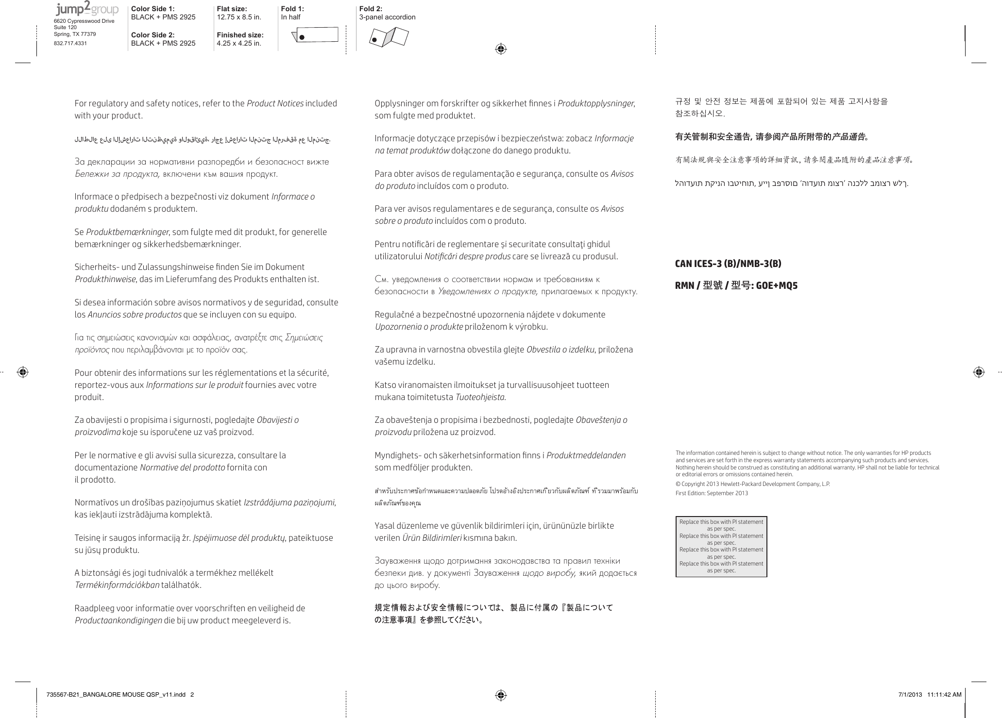 For regulatory and safety notices, refer to the Product Notices included with your product.للاطلاع على الإشعارات التنظيمية والوقائية، راجع إشعارات المنتج المرفقة مع المنتج.За декларации за нормативни разпоредби и безопасност вижте Бележки за продукта, включени към вашия продукт.Informace o předpisech a bezpečnosti viz dokument Informace o produktu dodaném s produktem.Se Produktbemærkninger, som fulgte med dit produkt, for generelle bemærkninger og sikkerhedsbemærkninger.Sicherheits- und Zulassungshinweise nden Sie im Dokument Produkthinweise, das im Lieferumfang des Produkts enthaltenist.Si desea información sobre avisos normativos y de seguridad, consulte los Anuncios sobre productos que se incluyen con su equipo.Για τις σημειώσεις κανονισμών και ασφάλειας, ανατρέξτε στις Σημειώσεις προϊόντος που περιλαμβάνονται με το προϊόν σας.Pour obtenir des informations sur les réglementations et la sécurité, reportez-vous aux Informations sur le produit fournies avec votre produit.Za obavijesti o propisima i sigurnosti, pogledajte Obavijesti o proizvodima koje su isporučene uz vaš proizvod.Per le normative e gli avvisi sulla sicurezza, consultare la documentazione Normative del prodotto fornita con  il prodotto.Normatīvos un drošības paziņojumus skatiet Izstrādājuma paziņojumi, kas iekļauti izstrādājuma komplektā.Teisinę ir saugos informaciją žr. Įspėjimuose dėl produktų, pateiktuose su jūsų produktu.A biztonsági és jogi tudnivalók a termékhez mellékelt Termékinformációkban találhatók.Raadpleeg voor informatie over voorschriften en veiligheid de Productaankondigingen die bij uw product meegeleverd is.Opplysninger om forskrifter og sikkerhet nnes i Produktopplysninger, som fulgte med produktet.Informacje dotyczące przepisów i bezpieczeństwa: zobacz Informacje na temat produktów dołączone do danego produktu.Para obter avisos de regulamentação e segurança, consulte os Avisos do produto incluídos com o produto.Para ver avisos regulamentares e de segurança, consulte os Avisos sobre o produto incluídos com o produto.Pentru noticări de reglementare și securitate consultaţi ghidul utilizatorului Noticări despre produs care se livrează cuprodusul.См. уведомления о соответствии нормам и требованиям к безопасности в Уведомлениях о продукте, прилагаемых к продукту.Regulačné a bezpečnostné upozornenia nájdete v dokumente Upozornenia o produkte priloženom k výrobku.Za upravna in varnostna obvestila glejte Obvestila o izdelku, priložena vašemu izdelku.Katso viranomaisten ilmoitukset ja turvallisuusohjeet tuotteen mukana toimitetusta Tuoteohjeista.Za obaveštenja o propisima i bezbednosti, pogledajte Obaveštenja o proizvodu priložena uz proizvod.Myndighets- och säkerhetsinformation nns i Produktmeddelanden som medföljer produkten.สำ�หรับประก�ศข้อกำ�หนดและคว�มปลอดภัย โปรดอ้�งอ ิงประก�ศเก ี่ยวกับผล ิตภัณฑ์ ท ี่รวมม�พร้อมกับผล ิตภัณฑ์ของคุณYasal düzenleme ve güvenlik bildirimleri için, ürününüzle birlikte verilen Ürün Bildirimleri kısmına bakın.Зауваження щодо дотримання законодавства та правил техніки безпеки див. у документі Зауваження щодо виробу, який додається до цього виробу. 규정 및 안전 정보는 제품에 포함되어 있는 제품 고지사항을 참조하십시오.有关管制和安全通告，请参阅产品所附带的产品通告。有關法規與安全注意事項的詳細資訊，請參閱產品隨附的產品注意事項。להודעות תקינה ובטיחות, עיין בפרסום ‘הודעות מוצר’ הנכלל במוצר שלך.CAN ICES-3 (B)/NMB-3(B) RMN / 型號 / 型号: GOE+MQ5 The information contained herein is subject to change without notice. The only warranties for HP products and services are set forth in the express warranty statements accompanying such products and services. Nothing herein should be construed as constituting an additional warranty. HP shall not be liable for technical or editorial errors or omissions contained herein.© Copyright 2013 Hewlett-Packard Development Company, L.P.First Edition: September 2013Replace this box with PI statement as per spec.Replace this box with PI statement as per spec.Replace this box with PI statement as per spec.Replace this box with PI statement as per spec.Color Side 1: BLACK + PMS 2925Flat size: 12.75 x 8.5 in.Fold 1:In halfFold 2:3-panel accordionColor Side 2:BLACK + PMS 2925Finished size:  4.25 x 4.25 in.6620 Cypresswood DriveSuite 120Spring, TX 77379832.717.4331735567-B21_BANGALORE MOUSE QSP_v11.indd   2 7/1/2013   11:11:42 AM