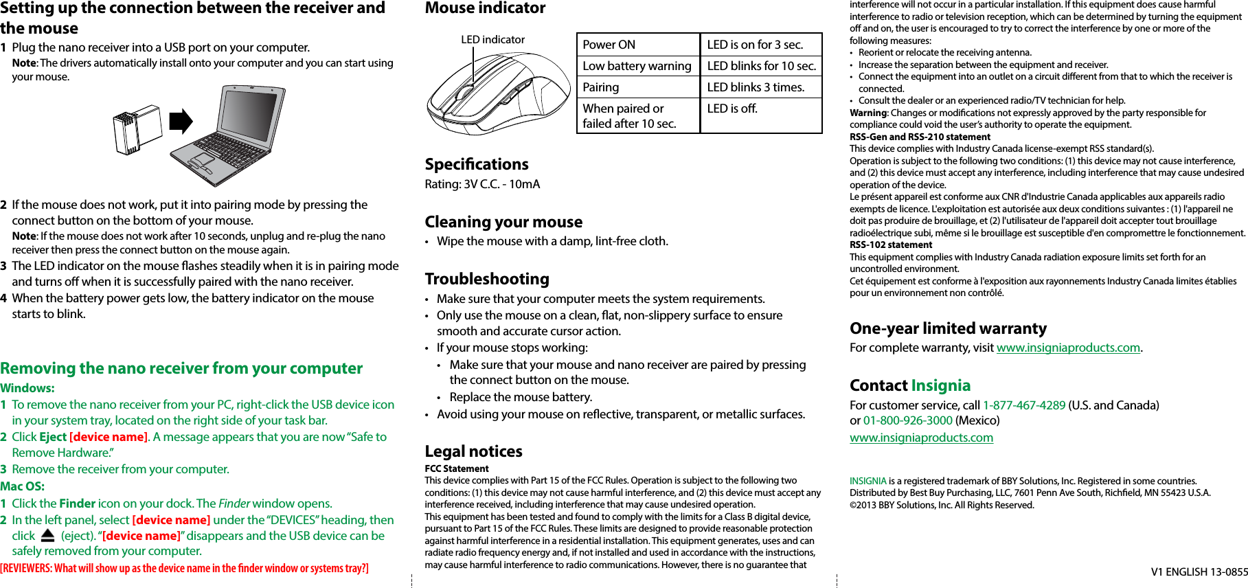 Setting up the connection between the receiver and the mouse1  Plug the nano receiver into a USB port on your computer. Note: The drivers automatically install onto your computer and you can start using your mouse. 2  If the mouse does not work, put it into pairing mode by pressing the connect button on the bottom of your mouse. Note: If the mouse does not work after 10 seconds, unplug and re-plug the nano receiver then press the connect button on the mouse again.3  The LED indicator on the mouse ashes steadily when it is in pairing mode and turns o when it is successfully paired with the nano receiver. 4  When the battery power gets low, the battery indicator on the mouse starts to blink.Removing the nano receiver from your computerWindows:1  To remove the nano receiver from your PC, right-click the USB device icon in your system tray, located on the right side of your task bar.2 Click Eject [device name]. A message appears that you are now “Safe to Remove Hardware.”3  Remove the receiver from your computer.Mac OS:1 Click the Finder icon on your dock. The Finder window opens.2  In the left panel, select [device name] under the “DEVICES” heading, then click          (eject). “[device name]” disappears and the USB device can be safely removed from your computer.[REVIEWERS: What will show up as the device name in the nder window or systems tray?]Mouse indicatorSpecicationsRating: 3V C.C. - 10mACleaning your mouse•  Wipe the mouse with a damp, lint-free cloth.Troubleshooting•  Make sure that your computer meets the system requirements.•  Only use the mouse on a clean, at, non-slippery surface to ensure smooth and accurate cursor action.•  If your mouse stops working:  •  Make sure that your mouse and nano receiver are paired by pressing   the connect button on the mouse.  •  Replace the mouse battery.•  Avoid using your mouse on reective, transparent, or metallic surfaces.Legal noticesFCC StatementThis device complies with Part 15 of the FCC Rules. Operation is subject to the following two conditions: (1) this device may not cause harmful interference, and (2) this device must accept any interference received, including interference that may cause undesired operation.This equipment has been tested and found to comply with the limits for a Class B digital device, pursuant to Part 15 of the FCC Rules. These limits are designed to provide reasonable protection against harmful interference in a residential installation. This equipment generates, uses and can radiate radio frequency energy and, if not installed and used in accordance with the instructions, may cause harmful interference to radio communications. However, there is no guarantee that  V1 ENGLISH 13-0855interference will not occur in a particular installation. If this equipment does cause harmful interference to radio or television reception, which can be determined by turning the equipment o and on, the user is encouraged to try to correct the interference by one or more of the following measures:•  Reorient or relocate the receiving antenna.•  Increase the separation between the equipment and receiver.•  Connect the equipment into an outlet on a circuit dierent from that to which the receiver is connected. •  Consult the dealer or an experienced radio/TV technician for help.Warning: Changes or modiﬁcations not expressly approved by the party responsible for compliance could void the user’s authority to operate the equipment.RSS-Gen and RSS-210 statementThis device complies with Industry Canada license-exempt RSS standard(s).Operation is subject to the following two conditions: (1) this device may not cause interference, and (2) this device must accept any interference, including interference that may cause undesired operation of the device.Le présent appareil est conforme aux CNR d&apos;Industrie Canada applicables aux appareils radio exempts de licence. L&apos;exploitation est autorisée aux deux conditions suivantes : (1) l&apos;appareil ne doit pas produire de brouillage, et (2) l&apos;utilisateur de l&apos;appareil doit accepter tout brouillage radioélectrique subi, même si le brouillage est susceptible d&apos;en compromettre le fonctionnement.RSS-102 statementThis equipment complies with Industry Canada radiation exposure limits set forth for an uncontrolled environment.Cet équipement est conforme à l&apos;exposition aux rayonnements Industry Canada limites établies pour un environnement non contrôlé.One-year limited warrantyFor complete warranty, visit www.insigniaproducts.com.Contact InsigniaFor customer service, call 1-877-467-4289 (U.S. and Canada) or 01-800-926-3000 (Mexico)www.insigniaproducts.comINSIGNIA is a registered trademark of BBY Solutions, Inc. Registered in some countries.Distributed by Best Buy Purchasing, LLC, 7601 Penn Ave South, Richeld, MN 55423 U.S.A.©2013 BBY Solutions, Inc. All Rights Reserved.Power ON  LED is on for 3 sec. Low battery warning   LED blinks for 10 sec.Pairing   LED blinks 3 times.When paired or   LED is o.failed after 10 sec.LED indicator