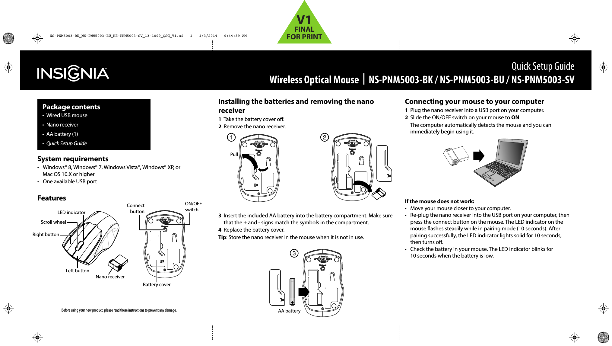 Installing the batteries and removing the nano receiver1  Take the battery cover o.2  Remove the nano receiver. 3  Insert the included AA battery into the battery compartment. Make sure that the + and - signs match the symbols in the compartment.4  Replace the battery cover.Tip: Store the nano receiver in the mouse when it is not in use.Connecting your mouse to your computer1  Plug the nano receiver into a USB port on your computer.2  Slide the ON/OFF switch on your mouse to ON.  The computer automatically detects the mouse and you can immediately begin using it.If the mouse does not work:•  Move your mouse closer to your computer.•  Re-plug the nano receiver into the USB port on your computer, then press the connect button on the mouse. The LED indicator on the mouse ashes steadily while in pairing mode (10 seconds). After pairing successfully, the LED indicator lights solid for 10 seconds, then turns o.•  Check the battery in your mouse. The LED indicator blinks for 10 seconds when the battery is low.Quick Setup GuideWireless Optical Mouse  |  NS-PNM5003-BK / NS-PNM5003-BU / NS-PNM5003-SVPackage contents• Wired USB mouse• Nano receiver•  AA battery (1)•  Quick Setup GuideBefore using your new product, please read these instructions to prevent any damage.System requirements•  Windows® 8, Windows® 7, Windows Vista®, Windows® XP, or Mac OS 10.X or higher•  One available USB portFeaturesNano receiverConnect buttonON/OFF switchBattery coverPullAA batteryLeft buttonRight buttonScroll wheelLED indicatorNS-PNM5003-BK_NS-PNM5003-BU_NS-PNM5003-SV_13-1099_QSG_V1.ai   1   1/3/2014   9:44:39 AMNS-PNM5003-BK_NS-PNM5003-BU_NS-PNM5003-SV_13-1099_QSG_V1.ai   1   1/3/2014   9:44:39 AMV1FINALFOR PRINT