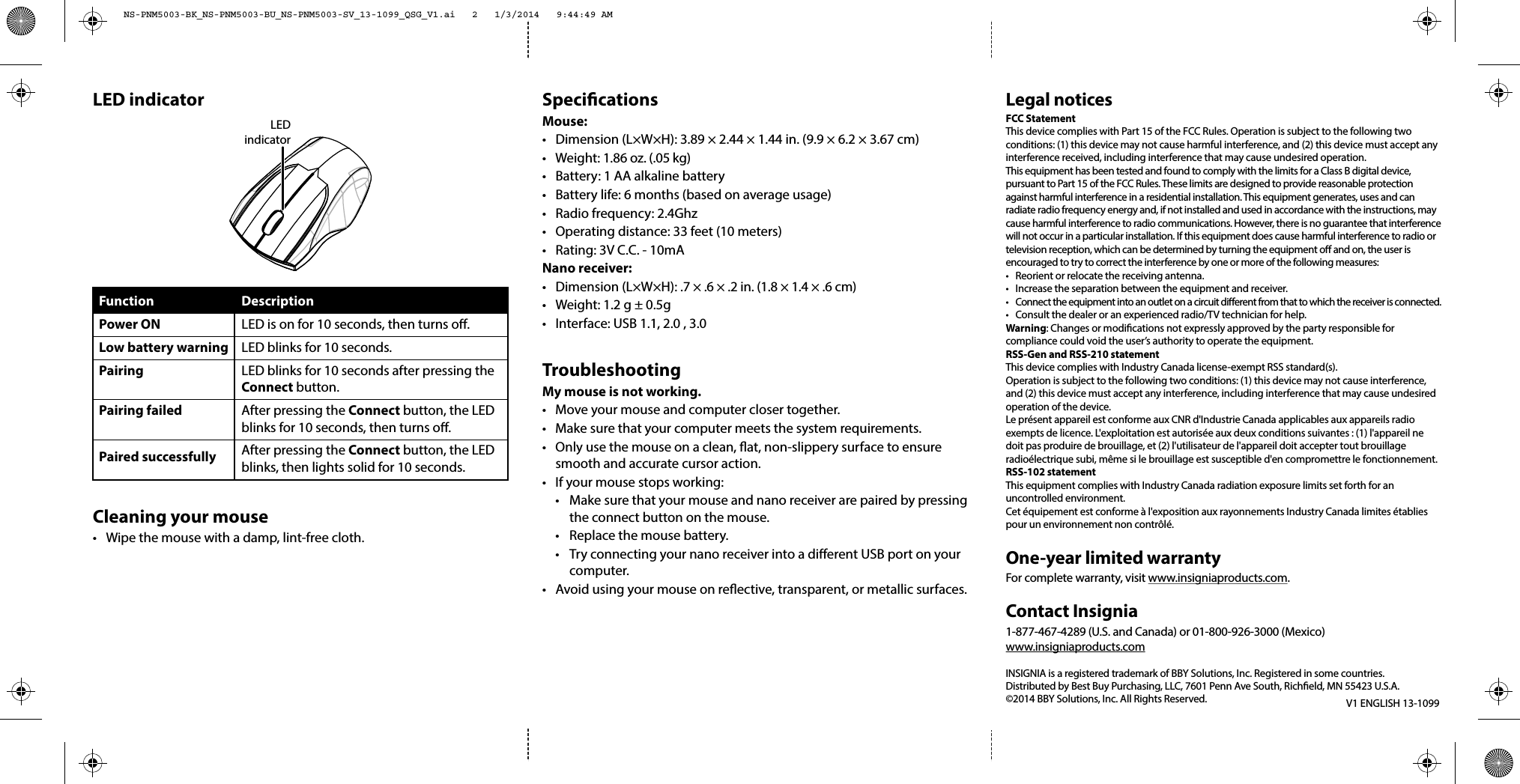 SpecicationsMouse:•  Dimension (L×W×H): 3.89 × 2.44 × 1.44 in. (9.9 × 6.2 × 3.67 cm)• Weight: 1.86 oz. (.05 kg)•  Battery: 1 AA alkaline battery•  Battery life: 6 months (based on average usage)•  Radio frequency: 2.4Ghz•  Operating distance: 33 feet (10 meters)•  Rating: 3V C.C. - 10mANano receiver:•  Dimension (L×W×H): .7 × .6 × .2 in. (1.8 × 1.4 × .6 cm)•  Weight: 1.2 g ± 0.5g•  Interface: USB 1.1, 2.0 , 3.0TroubleshootingMy mouse is not working.•  Move your mouse and computer closer together.•  Make sure that your computer meets the system requirements.•  Only use the mouse on a clean, at, non-slippery surface to ensure smooth and accurate cursor action.•  If your mouse stops working:  •  Make sure that your mouse and nano receiver are paired by pressing   the connect button on the mouse.  •  Replace the mouse battery.  •  Try connecting your nano receiver into a dierent USB port on your  computer.•  Avoid using your mouse on reective, transparent, or metallic surfaces.V1 ENGLISH 13-1099Legal noticesFCC StatementThis device complies with Part 15 of the FCC Rules. Operation is subject to the following two conditions: (1) this device may not cause harmful interference, and (2) this device must accept any interference received, including interference that may cause undesired operation.This equipment has been tested and found to comply with the limits for a Class B digital device, pursuant to Part 15 of the FCC Rules. These limits are designed to provide reasonable protection against harmful interference in a residential installation. This equipment generates, uses and can radiate radio frequency energy and, if not installed and used in accordance with the instructions, may cause harmful interference to radio communications. However, there is no guarantee that interference will not occur in a particular installation. If this equipment does cause harmful interference to radio or television reception, which can be determined by turning the equipment o and on, the user is encouraged to try to correct the interference by one or more of the following measures:•  Reorient or relocate the receiving antenna.•  Increase the separation between the equipment and receiver.•  Connect the equipment into an outlet on a circuit dierent from that to which the receiver is connected. •  Consult the dealer or an experienced radio/TV technician for help.Warning: Changes or modiﬁcations not expressly approved by the party responsible for compliance could void the user’s authority to operate the equipment.RSS-Gen and RSS-210 statementThis device complies with Industry Canada license-exempt RSS standard(s).Operation is subject to the following two conditions: (1) this device may not cause interference, and (2) this device must accept any interference, including interference that may cause undesired operation of the device.Le présent appareil est conforme aux CNR d&apos;Industrie Canada applicables aux appareils radio exempts de licence. L&apos;exploitation est autorisée aux deux conditions suivantes : (1) l&apos;appareil ne doit pas produire de brouillage, et (2) l&apos;utilisateur de l&apos;appareil doit accepter tout brouillage radioélectrique subi, même si le brouillage est susceptible d&apos;en compromettre le fonctionnement.RSS-102 statementThis equipment complies with Industry Canada radiation exposure limits set forth for an uncontrolled environment.Cet équipement est conforme à l&apos;exposition aux rayonnements Industry Canada limites établies pour un environnement non contrôlé.One-year limited warrantyFor complete warranty, visit www.insigniaproducts.com.Contact Insignia1-877-467-4289 (U.S. and Canada) or 01-800-926-3000 (Mexico)www.insigniaproducts.comINSIGNIA is a registered trademark of BBY Solutions, Inc. Registered in some countries.Distributed by Best Buy Purchasing, LLC, 7601 Penn Ave South, Richeld, MN 55423 U.S.A.©2014 BBY Solutions, Inc. All Rights Reserved.LED indicatorCleaning your mouse•  Wipe the mouse with a damp, lint-free cloth.FunctionPower ONLow battery warningPairing Pairing failedPaired successfullyDescriptionLED is on for 10 seconds, then turns o.LED blinks for 10 seconds.LED blinks for 10 seconds after pressing the Connect button.After pressing the Connect button, the LED blinks for 10 seconds, then turns o.After pressing the Connect button, the LED blinks, then lights solid for 10 seconds.LEDindicatorNS-PNM5003-BK_NS-PNM5003-BU_NS-PNM5003-SV_13-1099_QSG_V1.ai   2   1/3/2014   9:44:49 AMNS-PNM5003-BK_NS-PNM5003-BU_NS-PNM5003-SV_13-1099_QSG_V1.ai   2   1/3/2014   9:44:49 AM