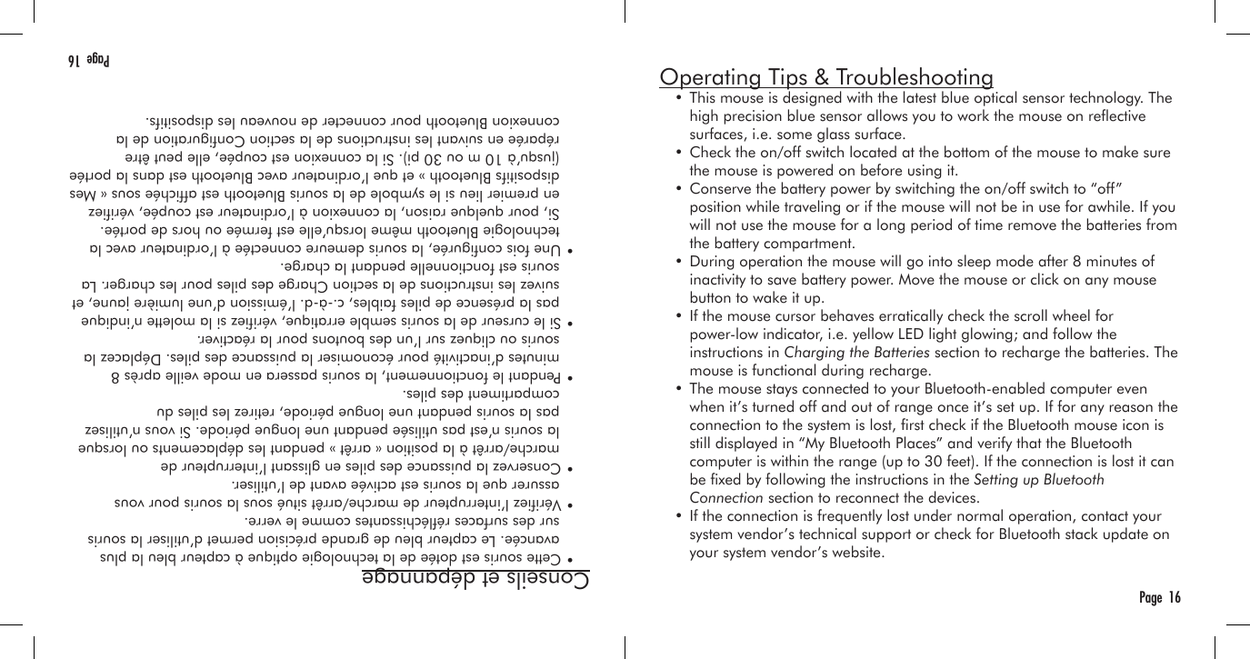 Conseils et dépannage  • Cette souris est dotée de la technologie optique à capteur bleu la plus     avancée. Le capteur bleu de grande précision permet d’utiliser la souris     sur des surfaces rééchissantes comme le verre.  • Vériez l’interrupteur de marche/arrêt situé sous la souris pour vous     assurer que la souris est activée avant de l’utiliser.  • Conservez la puissance des piles en glissant l’interrupteur de     marche/arrêt à la position « arrêt » pendant les déplacements ou lorsque     la souris n’est pas utilisée pendant une longue période. Si vous n’utilisez     pas la souris pendant une longue période, retirez les piles du     compartiment des piles.  • Pendant le fonctionnement, la souris passera en mode veille après 8     minutes d’inactivité pour économiser la puissance des piles. Déplacez la     souris ou cliquez sur l’un des boutons pour la réactiver.  • Si le curseur de la souris semble erratique, vériez si la molette n’indique     pas la présence de piles faibles, c.-à-d. l’émission d’une lumière jaune, et     suivez les instructions de la section Charge des piles pour les charger. La     souris est fonctionnelle pendant la charge.  • Une fois congurée, la souris demeure connectée à l’ordinateur avec la     technologie Bluetooth même lorsqu’elle est fermée ou hors de portée.     Si, pour quelque raison, la connexion à l’ordinateur est coupée, vériez     en premier lieu si le symbole de la souris Bluetooth est afchée sous « Mes     dispositifs Bluetooth » et que l’ordinateur avec Bluetooth est dans la portée     (jusqu’à 10 m ou 30 pi). Si la connexion est coupée, elle peut être     réparée en suivant les instructions de la section Conguration de la     connexion Bluetooth pour connecter de nouveau les dispositifs. Page  16Operating Tips &amp; Troubleshooting  • This mouse is designed with the latest blue optical sensor technology. The     high precision blue sensor allows you to work the mouse on reective     surfaces, i.e. some glass surface.  • Check the on/off switch located at the bottom of the mouse to make sure     the mouse is powered on before using it.  • Conserve the battery power by switching the on/off switch to “off”     position while traveling or if the mouse will not be in use for awhile. If you     will not use the mouse for a long period of time remove the batteries from     the battery compartment.  • During operation the mouse will go into sleep mode after 8 minutes of     inactivity to save battery power. Move the mouse or click on any mouse     button to wake it up.  • If the mouse cursor behaves erratically check the scroll wheel for     power-low indicator, i.e. yellow LED light glowing; and follow the     instructions in Charging the Batteries section to recharge the batteries. The     mouse is functional during recharge.  • The mouse stays connected to your Bluetooth-enabled computer even     when it’s turned off and out of range once it’s set up. If for any reason the     connection to the system is lost, rst check if the Bluetooth mouse icon is     still displayed in “My Bluetooth Places” and verify that the Bluetooth     computer is within the range (up to 30 feet). If the connection is lost it can     be xed by following the instructions in the Setting up Bluetooth     Connection section to reconnect the devices.  • If the connection is frequently lost under normal operation, contact your     system vendor’s technical support or check for Bluetooth stack update on     your system vendor’s website.Page  16