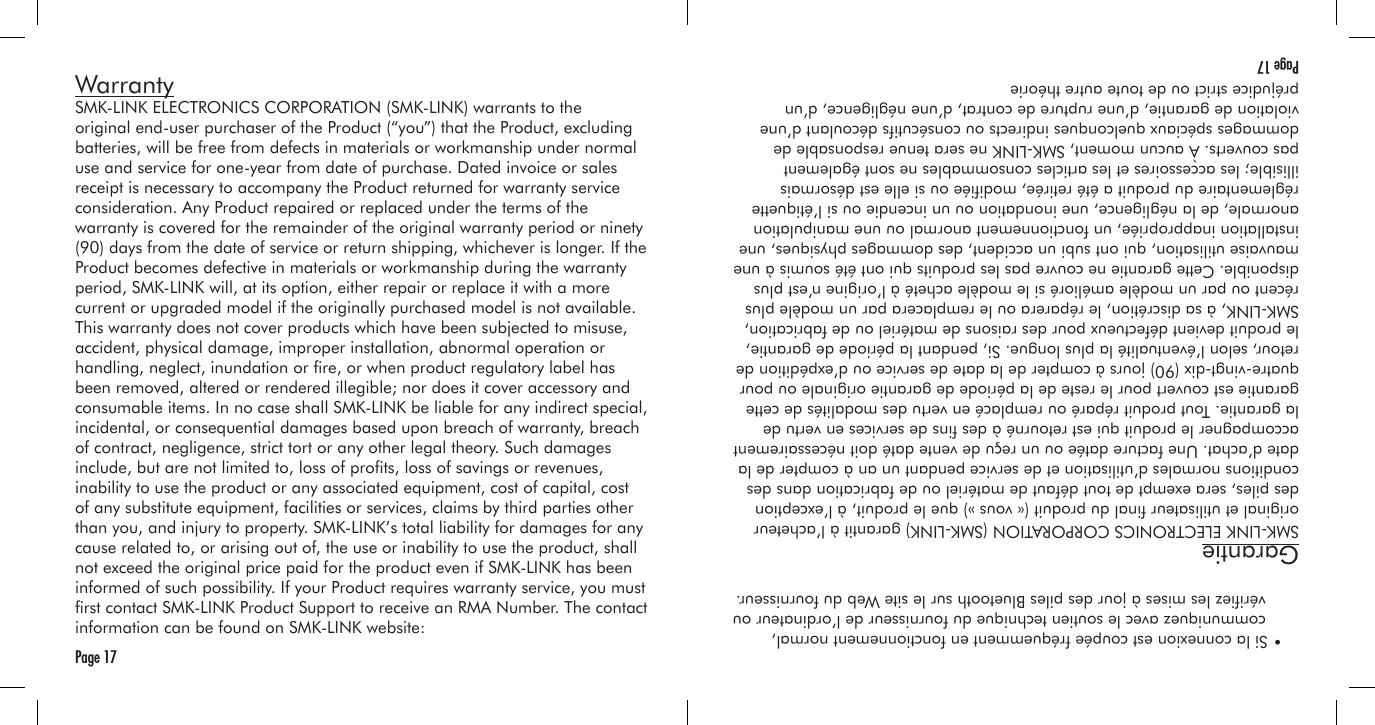 WarrantySMK-LINK ELECTRONICS CORPORATION (SMK-LINK) warrants to the original end-user purchaser of the Product (“you”) that the Product, excluding batteries, will be free from defects in materials or workmanship under normal use and service for one-year from date of purchase. Dated invoice or sales receipt is necessary to accompany the Product returned for warranty service consideration. Any Product repaired or replaced under the terms of the warranty is covered for the remainder of the original warranty period or ninety (90) days from the date of service or return shipping, whichever is longer. If the Product becomes defective in materials or workmanship during the warranty period, SMK-LINK will, at its option, either repair or replace it with a more current or upgraded model if the originally purchased model is not available. This warranty does not cover products which have been subjected to misuse, accident, physical damage, improper installation, abnormal operation or handling, neglect, inundation or re, or when product regulatory label has been removed, altered or rendered illegible; nor does it cover accessory and consumable items. In no case shall SMK-LINK be liable for any indirect special, incidental, or consequential damages based upon breach of warranty, breach of contract, negligence, strict tort or any other legal theory. Such damages include, but are not limited to, loss of prots, loss of savings or revenues, inability to use the product or any associated equipment, cost of capital, cost of any substitute equipment, facilities or services, claims by third parties other than you, and injury to property. SMK-LINK’s total liability for damages for any cause related to, or arising out of, the use or inability to use the product, shall not exceed the original price paid for the product even if SMK-LINK has been informed of such possibility. If your Product requires warranty service, you must rst contact SMK-LINK Product Support to receive an RMA Number. The contact information can be found on SMK-LINK website:Page 17  • Si la connexion est coupée fréquemment en fonctionnement normal,     communiquez avec le soutien technique du fournisseur de l’ordinateur ou     vériez les mises à jour des piles Bluetooth sur le site Web du fournisseur.GarantieSMK-LINK ELECTRONICS CORPORATION (SMK-LINK) garantit à l’acheteur original et utilisateur nal du produit (« vous ») que le produit, à l’exception des piles, sera exempt de tout défaut de matériel ou de fabrication dans des conditions normales d’utilisation et de service pendant un an à compter de la date d’achat. Une facture datée ou un reçu de vente daté doit nécessairement accompagner le produit qui est retourné à des ns de services en vertu de la garantie. Tout produit réparé ou remplacé en vertu des modalités de cette garantie est couvert pour le reste de la période de garantie originale ou pour quatre-vingt-dix (90) jours à compter de la date de service ou d’expédition de retour, selon l’éventualité la plus longue. Si, pendant la période de garantie, le produit devient défectueux pour des raisons de matériel ou de fabrication, SMK-LINK, à sa discrétion, le réparera ou le remplacera par un modèle plus récent ou par un modèle amélioré si le modèle acheté à l’origine n’est plus disponible. Cette garantie ne couvre pas les produits qui ont été soumis à une mauvaise utilisation, qui ont subi un accident, des dommages physiques, une installation inappropriée, un fonctionnement anormal ou une manipulation anormale, de la négligence, une inondation ou un incendie ou si l’étiquette réglementaire du produit a été retirée, modiée ou si elle est désormais illisible; les accessoires et les articles consommables ne sont également pas couverts. À aucun moment, SMK-LINK ne sera tenue responsable de dommages spéciaux quelconques indirects ou consécutifs découlant d’une violation de garantie, d’une rupture de contrat, d’une négligence, d’un préjudice strict ou de toute autre théorie Page 17