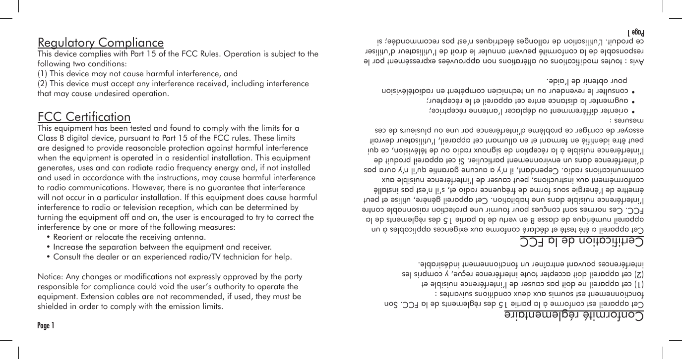 Regulatory ComplianceThis device complies with Part 15 of the FCC Rules. Operation is subject to the following two conditions:(1) This device may not cause harmful interference, and(2) This device must accept any interference received, including interference that may cause undesired operation.FCC CerticationThis equipment has been tested and found to comply with the limits for a Class B digital device, pursuant to Part 15 of the FCC rules. These limits are designed to provide reasonable protection against harmful interference when the equipment is operated in a residential installation. This equipment generates, uses and can radiate radio frequency energy and, if not installed and used in accordance with the instructions, may cause harmful interference to radio communications. However, there is no guarantee that interference will not occur in a particular installation. If this equipment does cause harmful interference to radio or television reception, which can be determined by turning the equipment off and on, the user is encouraged to try to correct the interference by one or more of the following measures:  • Reorient or relocate the receiving antenna.  • Increase the separation between the equipment and receiver.  • Consult the dealer or an experienced radio/TV technician for help.Notice: Any changes or modications not expressly approved by the party responsible for compliance could void the user’s authority to operate the equipment. Extension cables are not recommended, if used, they must be shielded in order to comply with the emission limits.Page 1Conformité réglementaireCet appareil est conforme à la partie 15 des règlements de la FCC. Son fonctionnement est soumis aux deux conditions suivantes :(1) cet appareil ne doit pas causer de l’interférence nuisible et(2) cet appareil doit accepter toute interférence reçue, y compris les interférences pouvant entraîner un fonctionnement indésirable.Certication de la FCCCet appareil a été testé et déclaré conforme aux exigences applicables à un appareil numérique de classe B en vertu de la partie 15 des règlements de la FCC. Ces normes sont conçues pour fournir une protection raisonnable contre l’interférence nuisible dans une habitation. Cet appareil génère, utilise et peut émettre de l’énergie sous forme de fréquence radio et, s’il n’est pas installé conformément aux instructions, peut causer de l’interférence nuisible aux communications radio. Cependant, il n’y a aucune garantie qu’il n’y aura pas d’interférence dans un environnement particulier. Si cet appareil produit de l’interférence nuisible à la réception de signaux radio ou de télévision, ce qui peut être identié en fermant et en allumant cet appareil, l’utilisateur devrait essayer de corriger ce problème d’interférence par une ou plusieurs de ces mesures :  • orienter différemment ou déplacer l’antenne réceptrice;  • augmenter la distance entre cet appareil et le récepteur;  • consulter le revendeur ou un technicien compétent en radiotélévision     pour obtenir de l’aide.Avis : toutes modications ou altérations non approuvées expressément par le responsable de la conformité peuvent annuler le droit de l’utilisateur d’utiliser ce produit. L’utilisation de rallonges électriques n’est pas recommandée; si Page 1
