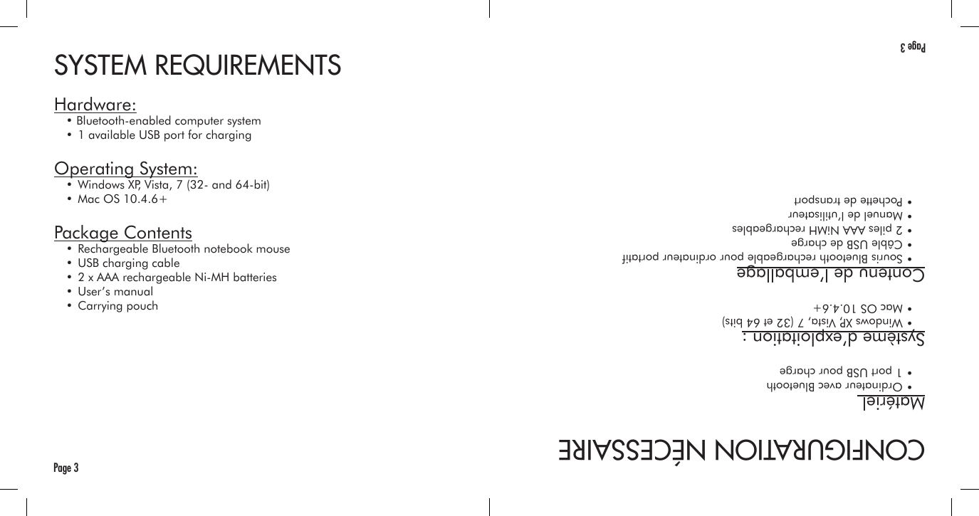 SYSTEM REQUIREMENTSHardware:  • Bluetooth-enabled computer system  • 1 available USB port for chargingOperating System:  • Windows XP, Vista, 7 (32- and 64-bit)  • Mac OS 10.4.6+Package Contents  • Rechargeable Bluetooth notebook mouse  • USB charging cable  • 2 x AAA rechargeable Ni-MH batteries  • User’s manual  • Carrying pouchPage 3CONFIGURATION NÉCESSAIREMatériel   • Ordinateur avec Bluetooth  • 1 port USB pour chargeSystème d’exploitation :  • Windows XP, Vista, 7 (32 et 64 bits)  • Mac OS 10.4.6+Contenu de l’emballage  • Souris Bluetooth rechargeable pour ordinateur portatif  • Câble USB de charge  • 2 piles AAA NiMH rechargeables  • Manuel de l’utilisateur  • Pochette de transportPage 3
