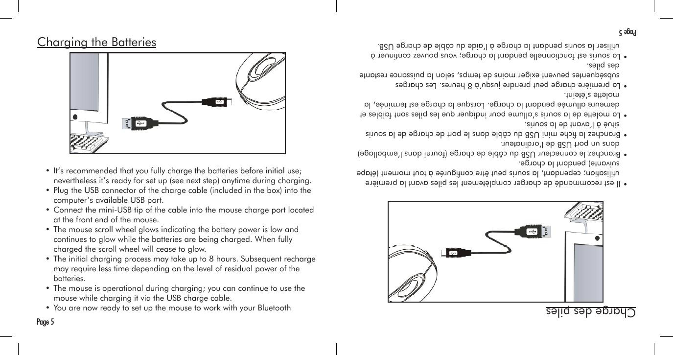 Charging the Batteries  • It’s recommended that you fully charge the batteries before initial use;     nevertheless it’s ready for set up (see next step) anytime during charging.  • Plug the USB connector of the charge cable (included in the box) into the     computer’s available USB port.  • Connect the mini-USB tip of the cable into the mouse charge port located     at the front end of the mouse.  • The mouse scroll wheel glows indicating the battery power is low and     continues to glow while the batteries are being charged. When fully     charged the scroll wheel will cease to glow.  • The initial charging process may take up to 8 hours. Subsequent recharge     may require less time depending on the level of residual power of the     batteries.  • The mouse is operational during charging; you can continue to use the     mouse while charging it via the USB charge cable.  • You are now ready to set up the mouse to work with your Bluetooth Page 5Charge des piles  • Il est recommandé de charger complètement les piles avant la première     utilisation; cependant, la souris peut être congurée à tout moment (étape     suivante) pendant la charge.  • Branchez le connecteur USB du câble de charge (fourni dans l’emballage)     dans un port USB de l’ordinateur.  • Branchez la che mini USB du câble dans le port de charge de la souris     situé à l’avant de la souris.  • La molette de la souris s’allume pour indiquer que les piles sont faibles et     demeure allumée pendant la charge. Lorsque la charge est terminée, la     molette s’éteint.  • La première charge peut prendre jusqu’à 8 heures. Les charges     subséquentes peuvent exiger moins de temps, selon la puissance restante     des piles.  • La souris est fonctionnelle pendant la charge; vous pouvez continuer à     utiliser la souris pendant la charge à l’aide du câble de charge USB. Page 5