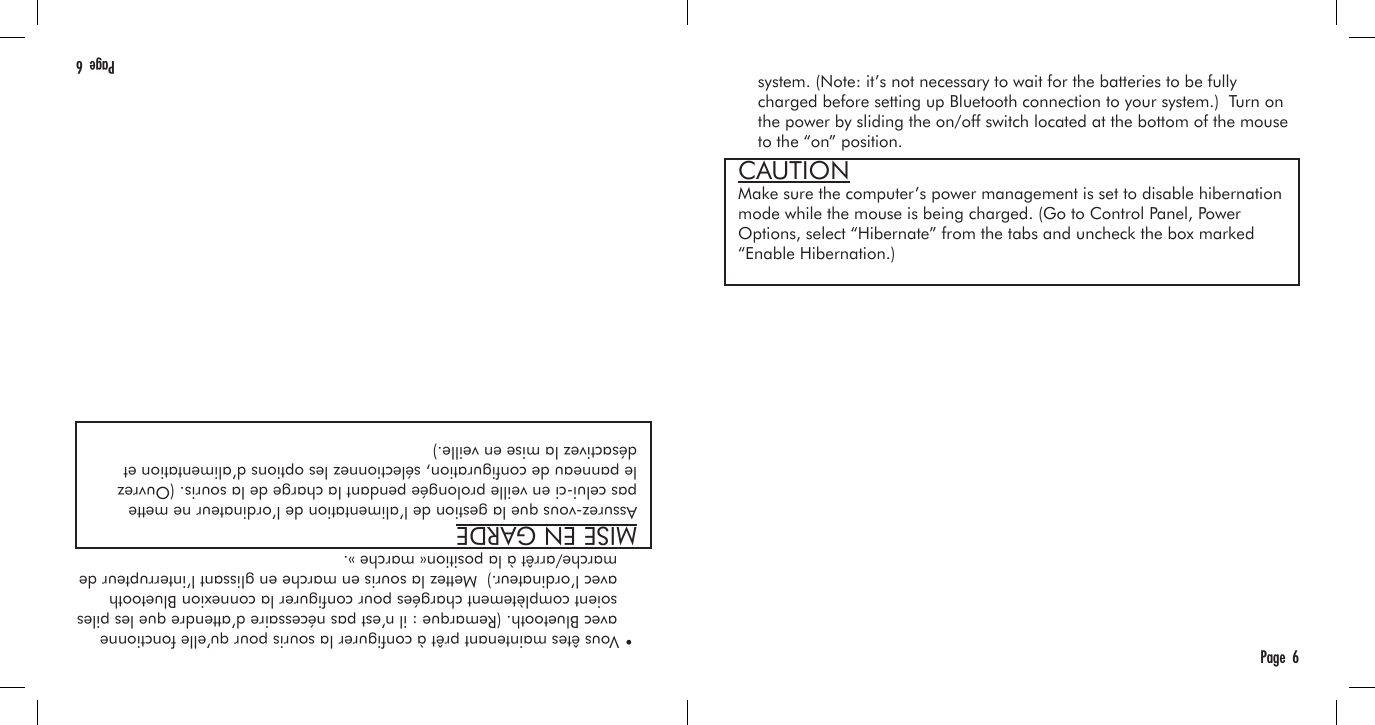     system. (Note: it’s not necessary to wait for the batteries to be fully     charged before setting up Bluetooth connection to your system.)  Turn on     the power by sliding the on/off switch located at the bottom of the mouse     to the “on” position.Page  6  • Vous êtes maintenant prêt à congurer la souris pour qu’elle fonctionne     avec Bluetooth. (Remarque : il n’est pas nécessaire d’attendre que les piles     soient complètement chargées pour congurer la connexion Bluetooth     avec l’ordinateur.)  Mettez la souris en marche en glissant l’interrupteur de     marche/arrêt à la position« marche ».Page  6MISE EN GARDEAssurez-vous que la gestion de l’alimentation de l’ordinateur ne mette pas celui-ci en veille prolongée pendant la charge de la souris. (Ouvrez le panneau de conguration, sélectionnez les options d’alimentation et désactivez la mise en veille.)CAUTIONMake sure the computer’s power management is set to disable hibernation mode while the mouse is being charged. (Go to Control Panel, Power Options, select “Hibernate” from the tabs and uncheck the box marked “Enable Hibernation.)