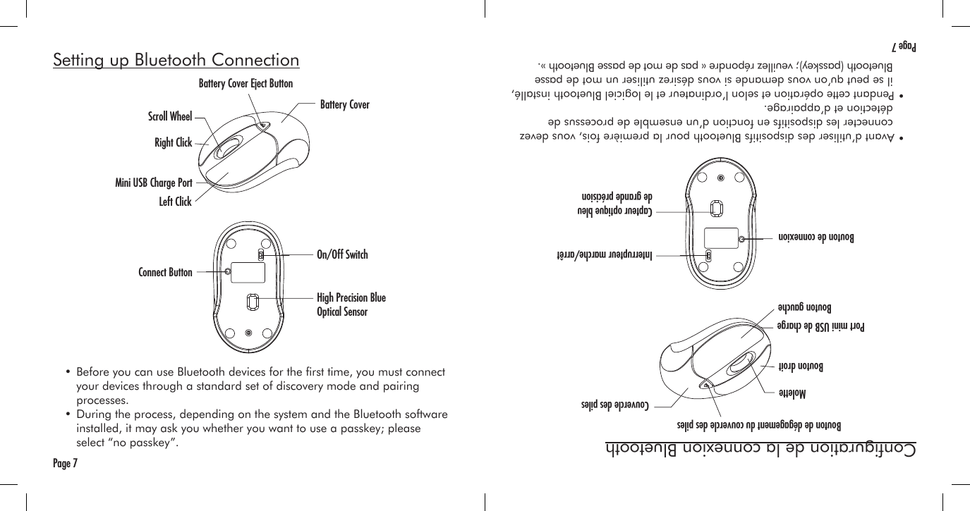 Page 7Setting up Bluetooth Connection  • Before you can use Bluetooth devices for the rst time, you must connect     your devices through a standard set of discovery mode and pairing     processes.  • During the process, depending on the system and the Bluetooth software     installed, it may ask you whether you want to use a passkey; please      select “no passkey”.Battery Cover Eject ButtonBattery CoverScroll WheelRight ClickLeft ClickConnect ButtonOn/Off SwitchHigh Precision Blue Optical SensorMini USB Charge PortPage 7Conguration de la connexion Bluetooth  • Avant d’utiliser des dispositifs Bluetooth pour la première fois, vous devez     connecter les dispositifs en fonction d’un ensemble de processus de     détection et d’appairage.  • Pendant cette opération et selon l’ordinateur et le logiciel Bluetooth installé,     il se peut qu’on vous demande si vous désirez utiliser un mot de passe     Bluetooth (passkey); veuillez répondre « pas de mot de passe Bluetooth ».Bouton de dégagement du couvercle des pilesCouvercle des pilesMoletteBouton droitBouton gaucheBouton de connexionInterrupteur marche/arrêtCapteur optique bleu de grande précisionPort mini USB de charge