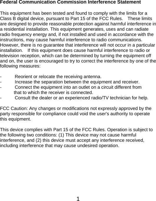  1Federal Communication Commission Interference Statement  This equipment has been tested and found to comply with the limits for a Class B digital device, pursuant to Part 15 of the FCC Rules.    These limits are designed to provide reasonable protection against harmful interference in a residential installation. This equipment generates, uses and can radiate radio frequency energy and, if not installed and used in accordance with the instructions, may cause harmful interference to radio communications.   However, there is no guarantee that interference will not occur in a particular installation.    If this equipment does cause harmful interference to radio or television reception, which can be determined by turning the equipment off and on, the user is encouraged to try to correct the interference by one of the following measures:  -  Reorient or relocate the receiving antenna. -  Increase the separation between the equipment and receiver. -  Connect the equipment into an outlet on a circuit different from                       that to which the receiver is connected. -  Consult the dealer or an experienced radio/TV technician for help.  FCC Caution: Any changes or modifications not expressly approved by the party responsible for compliance could void the user&apos;s authority to operate this equipment.  This device complies with Part 15 of the FCC Rules. Operation is subject to the following two conditions: (1) This device may not cause harmful interference, and (2) this device must accept any interference received, including interference that may cause undesired operation.   