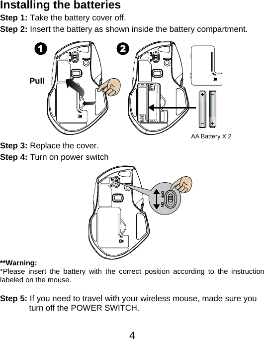  4Installing the batteries Step 1: Take the battery cover off. Step 2: Insert the battery as shown inside the battery compartment.           Step 3: Replace the cover. Step 4: Turn on power switch           **Warning: *Please insert the battery with the correct position according to the instruction labeled on the mouse.  Step 5: If you need to travel with your wireless mouse, made sure you turn off the POWER SWITCH.   Pull AA Battery X 2 