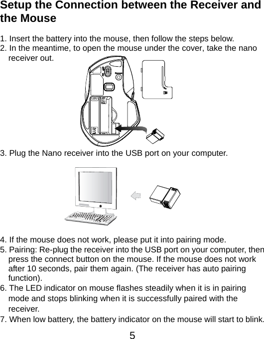  5 Setup the Connection between the Receiver and the Mouse  1. Insert the battery into the mouse, then follow the steps below. 2. In the meantime, to open the mouse under the cover, take the nano     receiver out.          3. Plug the Nano receiver into the USB port on your computer.         4. If the mouse does not work, please put it into pairing mode. 5. Pairing: Re-plug the receiver into the USB port on your computer, then press the connect button on the mouse. If the mouse does not work after 10 seconds, pair them again. (The receiver has auto pairing function). 6. The LED indicator on mouse flashes steadily when it is in pairing     mode and stops blinking when it is successfully paired with the   receiver.  7. When low battery, the battery indicator on the mouse will start to blink. 