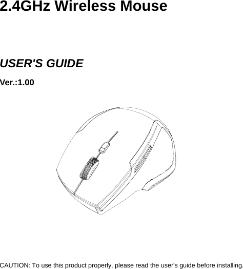     2.4GHz Wireless Mouse   USER&apos;S GUIDE Ver.:1.00             CAUTION: To use this product properly, please read the user&apos;s guide before installing. 