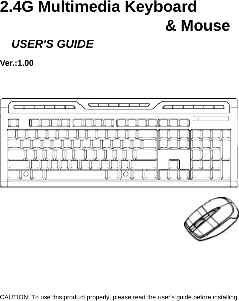    2.4G Multimedia Keyboard                        &amp; Mouse   USER&apos;S GUIDE Ver.:1.00                    CAUTION: To use this product properly, please read the user&apos;s guide before installing. 