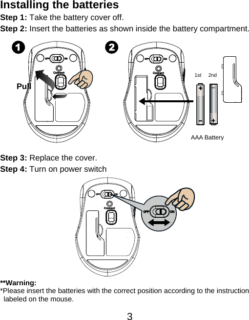  3 Installing the batteries Step 1: Take the battery cover off. Step 2: Insert the batteries as shown inside the battery compartment.             Step 3: Replace the cover. Step 4: Turn on power switch            **Warning: *Please insert the batteries with the correct position according to the instruction       labeled on the mouse. Pull AAA Battery1st 2nd