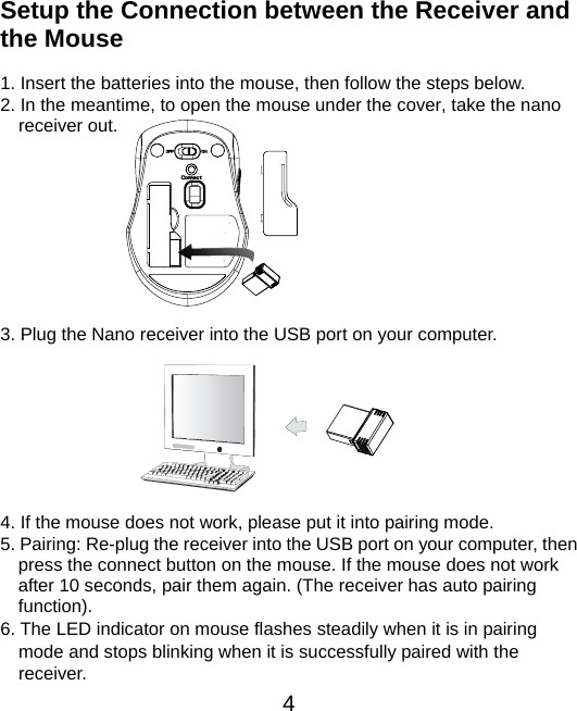  4  Setup the Connection between the Receiver and the Mouse  1. Insert the batteries into the mouse, then follow the steps below. 2. In the meantime, to open the mouse under the cover, take the nano     receiver out.          3. Plug the Nano receiver into the USB port on your computer.         4. If the mouse does not work, please put it into pairing mode. 5. Pairing: Re-plug the receiver into the USB port on your computer, then press the connect button on the mouse. If the mouse does not work after 10 seconds, pair them again. (The receiver has auto pairing function). 6. The LED indicator on mouse flashes steadily when it is in pairing     mode and stops blinking when it is successfully paired with the   receiver.  