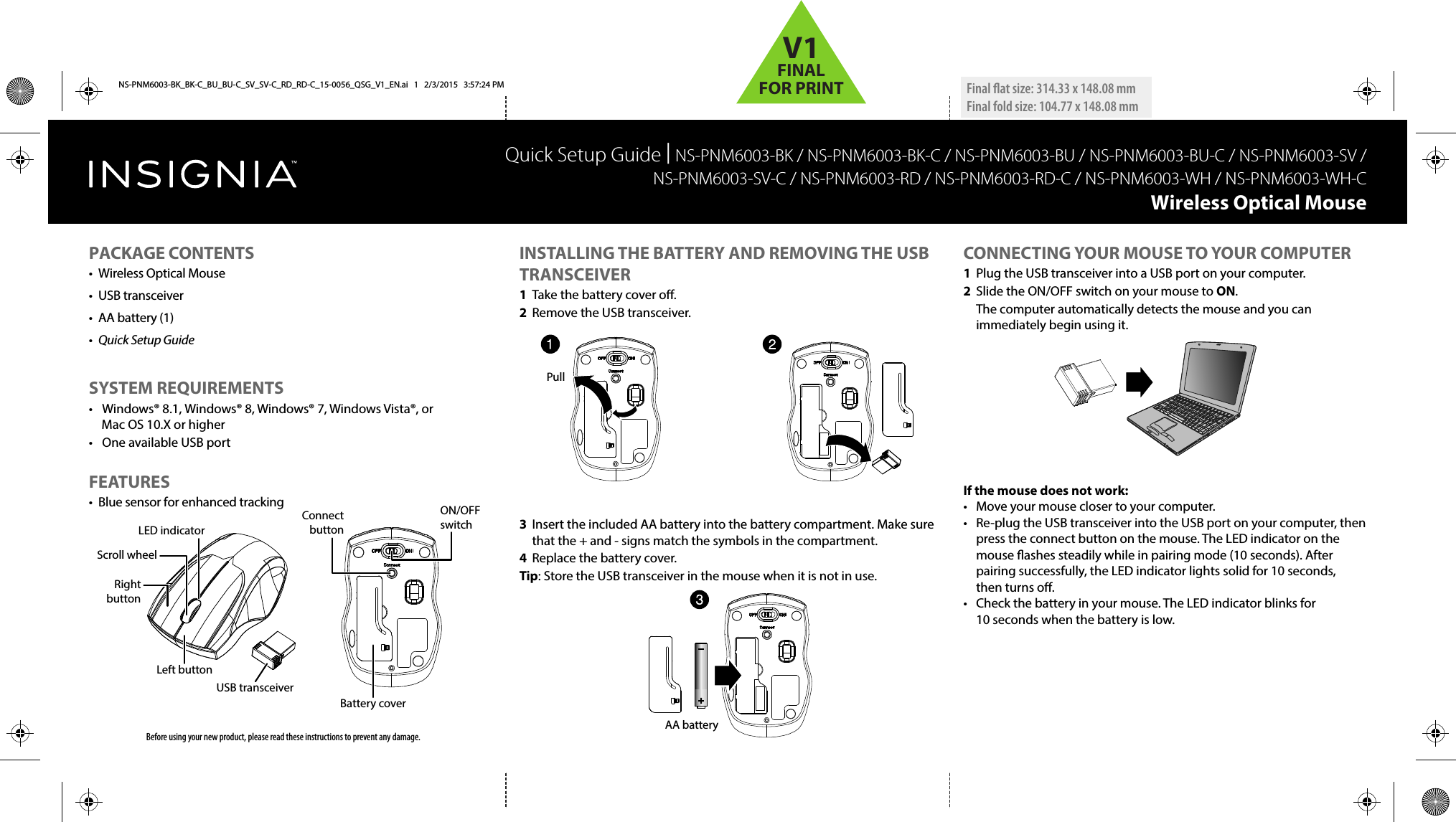     INSTALLING THE BATTERY AND REMOVING THE USB TRANSCEIVER1  Take the battery cover o.2  Remove the USB transceiver. 3  Insert the included AA battery into the battery compartment. Make sure that the + and - signs match the symbols in the compartment.4  Replace the battery cover.Tip: Store the USB transceiver in the mouse when it is not in use.CONNECTING YOUR MOUSE TO YOUR COMPUTER1  Plug the USB transceiver into a USB port on your computer.2  Slide the ON/OFF switch on your mouse to ON.  The computer automatically detects the mouse and you can immediately begin using it.If the mouse does not work:•  Move your mouse closer to your computer.•  Re-plug the USB transceiver into the USB port on your computer, then press the connect button on the mouse. The LED indicator on the mouse ashes steadily while in pairing mode (10 seconds). After pairing successfully, the LED indicator lights solid for 10 seconds, then turns o.•  Check the battery in your mouse. The LED indicator blinks for 10 seconds when the battery is low.Quick Setup Guide | NS-PNM6003-BK / NS-PNM6003-BK-C / NS-PNM6003-BU / NS-PNM6003-BU-C / NS-PNM6003-SV / NS-PNM6003-SV-C / NS-PNM6003-RD / NS-PNM6003-RD-C / NS-PNM6003-WH / NS-PNM6003-WH-CWireless Optical Mouse  Before using your new product, please read these instructions to prevent any damage.PACKAGE CONTENTS•  Wireless Optical Mouse• USB transceiver•  AA battery (1)•  Quick Setup GuideSYSTEM REQUIREMENTS•  Windows® 8.1, Windows® 8, Windows® 7, Windows Vista®, or Mac OS 10.X or higher•  One available USB portFEATURES•  Blue sensor for enhanced trackingUSB transceiverConnect buttonON/OFF switchBattery coverLeft buttonRight buttonScroll wheelLED indicatorFinal at size: 314.33 x 148.08 mm Final fold size: 104.77 x 148.08 mmPullAA batteryNS-PNM6003-BK_BK-C_BU_BU-C_SV_SV-C_RD_RD-C_15-0056_QSG_V1_EN.ai   1   2/3/2015   3:57:24 PMNS-PNM6003-BK_BK-C_BU_BU-C_SV_SV-C_RD_RD-C_15-0056_QSG_V1_EN.ai   1   2/3/2015   3:57:24 PMV1FINALFOR PRINT