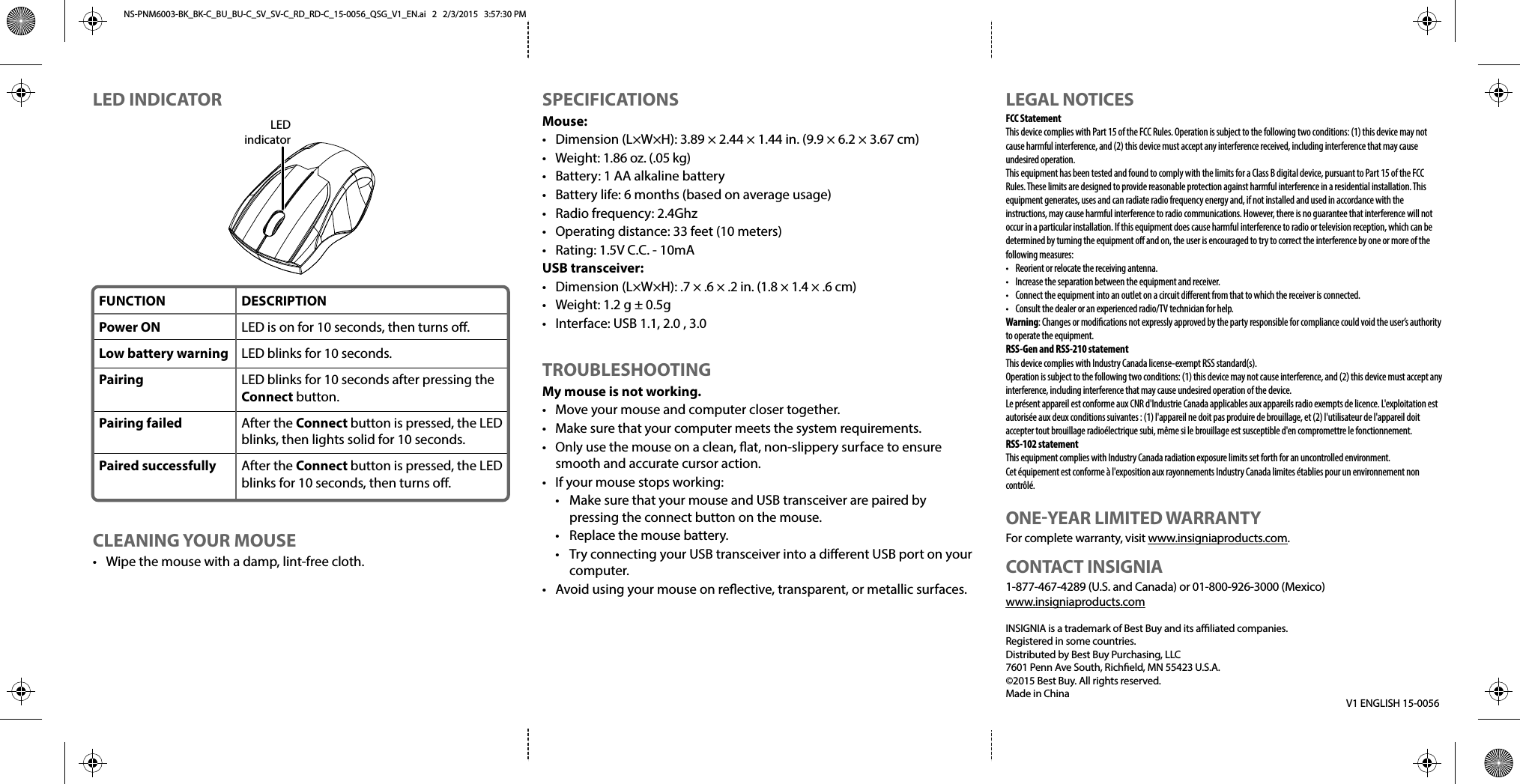     SPECIFICATIONSMouse:•  Dimension (L×W×H): 3.89 × 2.44 × 1.44 in. (9.9 × 6.2 × 3.67 cm)• Weight: 1.86 oz. (.05 kg)•  Battery: 1 AA alkaline battery•  Battery life: 6 months (based on average usage)•  Radio frequency: 2.4Ghz•  Operating distance: 33 feet (10 meters)•  Rating: 1.5V C.C. - 10mAUSB transceiver:•  Dimension (L×W×H): .7 × .6 × .2 in. (1.8 × 1.4 × .6 cm)•  Weight: 1.2 g ± 0.5g•  Interface: USB 1.1, 2.0 , 3.0TROUBLESHOOTINGMy mouse is not working.•  Move your mouse and computer closer together.•  Make sure that your computer meets the system requirements.•  Only use the mouse on a clean, at, non-slippery surface to ensure smooth and accurate cursor action.•  If your mouse stops working:  •  Make sure that your mouse and USB transceiver are paired by   pressing the connect button on the mouse.  •  Replace the mouse battery.  •  Try connecting your USB transceiver into a dierent USB port on your  computer.•  Avoid using your mouse on reective, transparent, or metallic surfaces.V1 ENGLISH 15-0056LEGAL NOTICESFCC StatementThis device complies with Part 15 of the FCC Rules. Operation is subject to the following two conditions: (1) this device may not cause harmful interference, and (2) this device must accept any interference received, including interference that may cause undesired operation.This equipment has been tested and found to comply with the limits for a Class B digital device, pursuant to Part 15 of the FCC Rules. These limits are designed to provide reasonable protection against harmful interference in a residential installation. This equipment generates, uses and can radiate radio frequency energy and, if not installed and used in accordance with the instructions, may cause harmful interference to radio communications. However, there is no guarantee that interference will not occur in a particular installation. If this equipment does cause harmful interference to radio or television reception, which can be determined by turning the equipment o and on, the user is encouraged to try to correct the interference by one or more of the following measures:•  Reorient or relocate the receiving antenna.•  Increase the separation between the equipment and receiver.•  Connect the equipment into an outlet on a circuit dierent from that to which the receiver is connected. •  Consult the dealer or an experienced radio/TV technician for help.Warning: Changes or modiﬁcations not expressly approved by the party responsible for compliance could void the user’s authority to operate the equipment.RSS-Gen and RSS-210 statementThis device complies with Industry Canada license-exempt RSS standard(s).Operation is subject to the following two conditions: (1) this device may not cause interference, and (2) this device must accept any interference, including interference that may cause undesired operation of the device.Le présent appareil est conforme aux CNR d&apos;Industrie Canada applicables aux appareils radio exempts de licence. L&apos;exploitation est autorisée aux deux conditions suivantes : (1) l&apos;appareil ne doit pas produire de brouillage, et (2) l&apos;utilisateur de l&apos;appareil doit accepter tout brouillage radioélectrique subi, même si le brouillage est susceptible d&apos;en compromettre le fonctionnement.RSS-102 statementThis equipment complies with Industry Canada radiation exposure limits set forth for an uncontrolled environment.Cet équipement est conforme à l&apos;exposition aux rayonnements Industry Canada limites établies pour un environnement non contrôlé.ONE-YEAR LIMITED WARRANTYFor complete warranty, visit www.insigniaproducts.com.CONTACT INSIGNIA1-877-467-4289 (U.S. and Canada) or 01-800-926-3000 (Mexico)www.insigniaproducts.comINSIGNIA is a trademark of Best Buy and its aliated companies.Registered in some countries.Distributed by Best Buy Purchasing, LLC7601 Penn Ave South, Richeld, MN 55423 U.S.A.©2015 Best Buy. All rights reserved.Made in ChinaLED INDICATORCLEANING YOUR MOUSE•  Wipe the mouse with a damp, lint-free cloth.FUNCTIONPower ONLow battery warningPairing Pairing failedPaired successfullyDESCRIPTIONLED is on for 10 seconds, then turns o.LED blinks for 10 seconds.LED blinks for 10 seconds after pressing the Connect button.After the Connect button is pressed, the LED blinks, then lights solid for 10 seconds.After the Connect button is pressed, the LED blinks for 10 seconds, then turns o.LEDindicatorNS-PNM6003-BK_BK-C_BU_BU-C_SV_SV-C_RD_RD-C_15-0056_QSG_V1_EN.ai   2   2/3/2015   3:57:30 PMNS-PNM6003-BK_BK-C_BU_BU-C_SV_SV-C_RD_RD-C_15-0056_QSG_V1_EN.ai   2   2/3/2015   3:57:30 PM