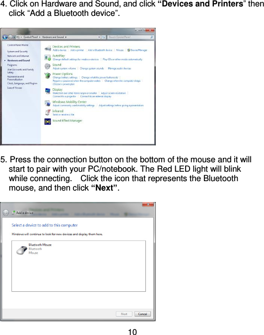  10 4. Click on Hardware and Sound, and click “Devices and Printers” then     click “Add a Bluetooth device”.    5. Press the connection button on the bottom of the mouse and it will     start to pair with your PC/notebook. The Red LED light will blink       while connecting.    Click the icon that represents the Bluetooth     mouse, and then click “Next”.   