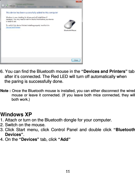  11   6. You can find the Bluetooth mouse in the “Devices and Printers” tab     after it’s connected. The Red LED will turn off automatically when     the paring is successfully done.      Note : Once the Bluetooth mouse is installed, you can either disconnect the wired mouse or leave it connected. (If you leave both mice connected, they will both work.)   Windows XP 1. Attach or turn on the Bluetooth dongle for your computer. 2. Switch on the mouse. 3. Click  Start  menu,  click  Control  Panel  and  double  click  “Bluetooth Devices”. 4. On the “Devices” tab, click “Add” 