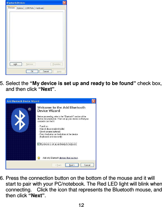  12   5. Select the “My device is set up and ready to be found” check box, and then click “Next”.    6. Press the connection button on the bottom of the mouse and it will start to pair with your PC/notebook. The Red LED light will blink when connecting.    Click the icon that represents the Bluetooth mouse, and then click “Next”. 