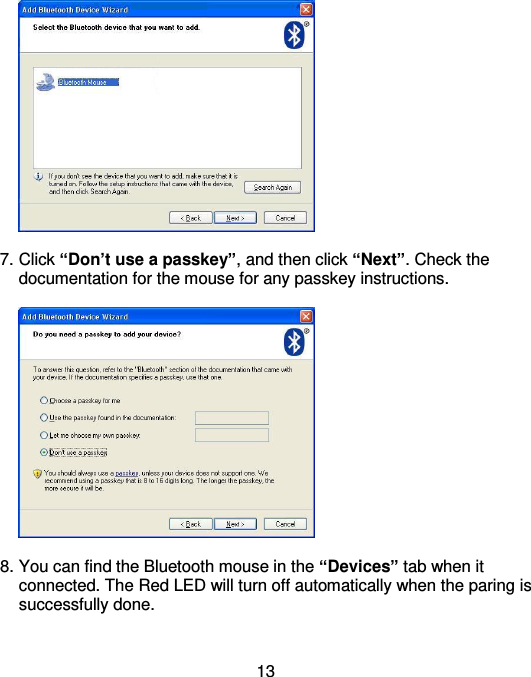  13   7. Click “Don’t use a passkey”, and then click “Next”. Check the documentation for the mouse for any passkey instructions.    8. You can find the Bluetooth mouse in the “Devices” tab when it connected. The Red LED will turn off automatically when the paring is successfully done.        