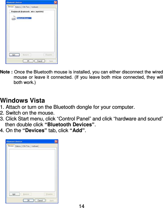  14   Note : Once the Bluetooth mouse is installed, you can either disconnect the wired mouse or leave it connected. (If you leave both mice connected, they will both work.)   Windows Vista 1. Attach or turn on the Bluetooth dongle for your computer. 2. Switch on the mouse. 3. Click Start menu, click “Control Panel” and click “hardware and sound”     then double click “Bluetooth Devices”. 4. On the “Devices” tab, click “Add”.   