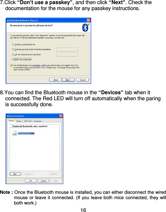  16 7.Click “Don’t use a passkey”, and then click “Next”. Check the     documentation for the mouse for any passkey instructions.    8.You can find the Bluetooth mouse in the “Devices” tab when it     connected. The Red LED will turn off automatically when the paring     is successfully done.        Note : Once the Bluetooth mouse is installed, you can either disconnect the wired mouse or leave it connected. (If you leave both mice connected, they will both work.) 