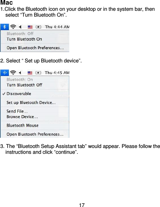  17 Mac 1.Click the Bluetooth icon on your desktop or in the system bar, then       select “Turn Bluetooth On”.    2. Select “ Set up Bluetooth device”.    3. The “Bluetooth Setup Assistant tab” would appear. Please follow the     instructions and click “continue”.  