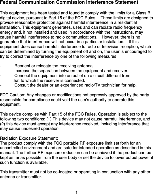  1 Federal Communication Commission Interference Statement  This equipment has been tested and found to comply with the limits for a Class B digital device, pursuant to Part 15 of the FCC Rules.    These limits are designed to provide reasonable protection against harmful interference in a residential installation. This equipment generates, uses and can radiate radio frequency energy and, if not installed and used in accordance with the instructions, may cause harmful interference to radio communications.    However, there is no guarantee that interference will not occur in a particular installation.    If this equipment does cause harmful interference to radio or television reception, which can be determined by turning the equipment off and on, the user is encouraged to try to correct the interference by one of the following measures:  -  Reorient or relocate the receiving antenna. -  Increase the separation between the equipment and receiver. -  Connect the equipment into an outlet on a circuit different from             that to which the receiver is connected. -  Consult the dealer or an experienced radio/TV technician for help.  FCC Caution: Any changes or modifications not expressly approved by the party responsible for compliance could void the user&apos;s authority to operate this equipment.  This device complies with Part 15 of the FCC Rules. Operation is subject to the following two conditions: (1) This device may not cause harmful interference, and (2) this device must accept any interference received, including interference that may cause undesired operation.  Radiation Exposure Statement: The product comply with the FCC portable RF exposure limit set forth for an uncontrolled environment and are safe for intended operation as described in this manual. The further RF exposure reduction can be achieved if the product can be kept as far as possible from the user body or set the device to lower output power if such function is available.  This transmitter must not be co-located or operating in conjunction with any other antenna or transmitter.  