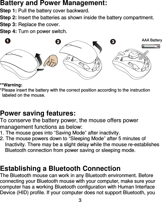  3 Battery and Power Management: Step 1: Pull the battery cover backward. Step 2: Insert the batteries as shown inside the battery compartment. Step 3: Replace the cover. Step 4: Turn on power switch.         **Warning: *Please insert the battery with the correct position according to the instruction       labeled on the mouse.   Power saving features: To conserve the battery power, the mouse offers power management functions as below: 1. The mouse goes into “Saving Mode” after inactivity. 2. The mouse powers down to “Sleeping Mode” after 5 minutes of     Inactivity. There may be a slight delay while the mouse re-establishes     Bluetooth connection from power saving or sleeping mode.   Establishing a Bluetooth Connection   The Bluetooth mouse can work in any Bluetooth environment. Before connecting your Bluetooth mouse with your computer, make sure your computer has a working Bluetooth configuration with Human Interface Device (HID) profile. If your computer does not support Bluetooth, you AAA Battery 