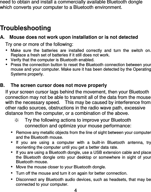  4 need to obtain and install a commercially available Bluetooth dongle which converts your computer to a Bluetooth environment.     Troubleshooting   A.    Mouse does not work upon installation or is not detected Try one or more of the following:  Make  sure  the  batteries  are  installed  correctly  and  turn  the  switch  on.   Replace a fresh set of batteries if it still does not work.  Verify that the computer is Bluetooth enabled.  Press the connection button to reset the Bluetooth connection between your mouse and your computer. Make sure it has been detected by the Operating Systems properly.  B.  The screen cursor does not move properly If your screen cursor lags behind the movement, then your Bluetooth connection may not be able to transmit all of the data from the mouse with the necessary speed.    This may be caused by interference from other radio sources, obstructions in the radio wave path, excessive distance from the computer, or a combination of the above. ※ Try the following actions to improve your Bluetooth connection and optimize your mouse performance:  Remove any metallic objects from the line of sight between your computer and the Bluetooth mouse.  If  you  are  using  a  computer  with  a  built-in  Bluetooth  antenna,  try reorienting the computer until you get a better data rate.  If you are using a Bluetooth dongle, use a USB extension cable and place the  Bluetooth  dongle  onto  your  desktop  or somewhere  in  sight  of  your Bluetooth mouse.  Move the mouse closer to your Bluetooth dongle.  Turn off the mouse and turn it on again for better connection.  Disconnect any Bluetooth audio devices, such as headsets, that may be connected to your computer. 