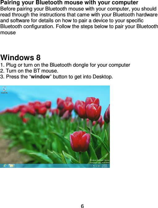  6 Pairing your Bluetooth mouse with your computer Before pairing your Bluetooth mouse with your computer, you should read through the instructions that came with your Bluetooth hardware and software for details on how to pair a device to your specific Bluetooth configuration. Follow the steps below to pair your Bluetooth mouse     Windows 8 1. Plug or turn on the Bluetooth dongle for your computer 2. Turn on the BT mouse. 3. Press the “window” button to get into Desktop.         